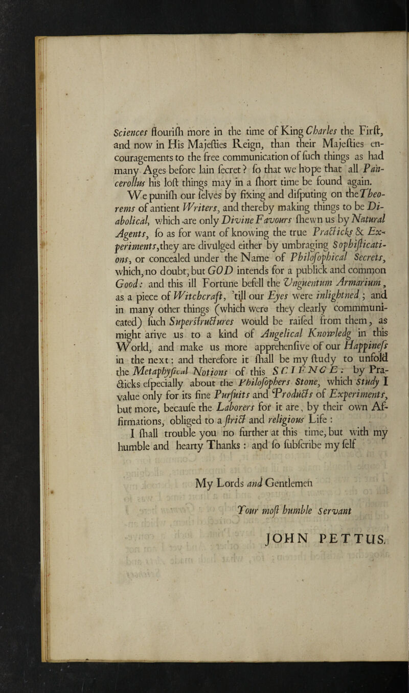 Sciences flourifh more in the time of King Charles the Fir ft, and now in His Majefties Reign, than their Majefties en¬ couragements to the free communication of iuch things as had many Ages before lain fecret? fo that we hope that all Pan- cerollus his loft things may in a fhort time be found again. We punilh our felves by fixing and difputing on thtTheo- rems of antient Writers. and thereby making things to be Di¬ abolical, which -are only Divine Favours fhewn us by Natural Agents, fo as for want of knowing the true PraUicks & Ex- periments,they are divulged either by umbraging Sophijlicati- ons, or concealed under the Name of Philofopbical Secrets, which.no doubt, but GOD intends for a publick and common Good: and this ill Fortune befell the Vnguentum Armarium9 as a piece of Witchcraft, ’till our Eyes were inlight he d ; and in many other things (which were they clearly commmuni- cated) iuch Super slruBures would be raifed from them, as might arive us to a kind of Angelical Knowledg in this World, and make us more apprehenfive of our Happinefs in the next: and therefore it fhall be my ftudy to unfold the Metafhyficcd Notions of this S F TENC J2 • by Pra- dicks efpecially about the Fhilojophers Stone. which Study I value only for its fine Purfuits and ^Produ&s of Experiments, but more, becaufe the Laborers for it are, by their own Af¬ firmations. obliged to a flriff and religious Life : I fhall trouble you no further at this time, but with my humble and hearty Thanks: and fo fubfcribe my felf < My Lords and Gentlemen Tour mofl humble servant