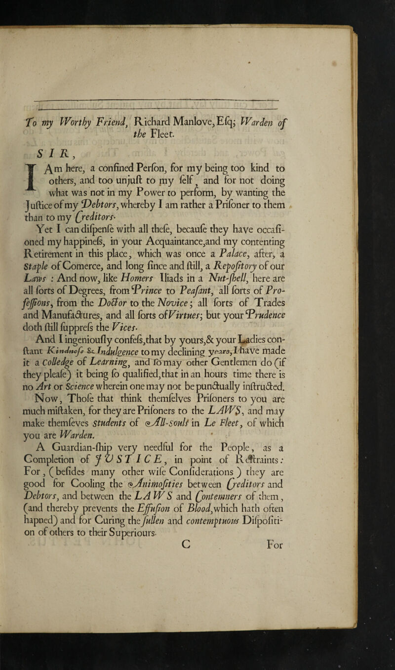 To my Worthy Friend\ Richard Manlove, Eftp Warden of the Fleet. SIR, Am here, a confined Perfon, for my being too kind to others, and too unjuft to my felf f and for not doing what was not in my Power to perform, by wanting the Juftice of my ‘Debtorr, whereby I am rather a Prifoner to them than to my (/editors- Yet I can dilpenfe with all theft, becaufe they have occafi- oned my happinefe, in your Acquaintance,and my contenting Retirement in this place, which was once a Palace, after, a Stable of Comerce, and long fince and ftill, a Repofitory of our Laws : And now, like Homers Iliads in a Nut-Jhell, here are all forts of Degrees, from Drince to Peafant, all forts of Pro- fefjionS) from the Doll or to the Novice; all forts of Trades and Manufactures, and all forts of Virtues; but your ^Prudence doth ftill fupprefs the Vices- And I ingenioufly confefs,that by yours,& your Ladies con- ftant Kindncjs &. Indulgence to my declining years, I have made it a Colledge of Learningy and fo may other Gentlemen do (if they pleaft) it being fo qualified,that in an hours time there is no Art or Science wherein one may not be punctually inftruCted. Now, Thofe that think themfelves Prifoners to you are much miftaken, for they are Prifoners to the LAWS, and may make themftves students of All-souls in Le Fleet, of which you are Warden. A Guardian-fhip very needful for the People, as a Completion of JVSLICE, in point of R^ftraints: For , ( befides many other wife Confederations ) they are good for Cooling the ($Animofities between Qreditors and Debtors, and between the LA W S and Qontemners of them, (and thereby prevents the Effujion of Blood,which hath often hapned) and for Curing thtjullen and contemptuous Dilpofiti- on of others to their Superiours- C For c