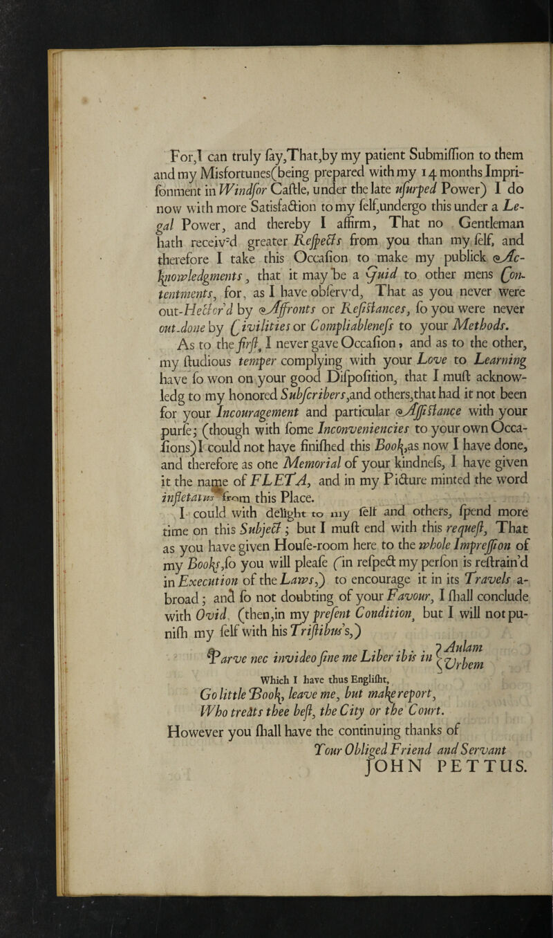 For,! can truly fay,That,by my patient Submiffion to them and my Misfortunes(being prepared with my 14 months Impri- fonment in Windfor Caftle, under the late ufiurped Power) I do now with more Satisfaction to my felf,undergo this under a Le¬ gal Power, and thereby I affirm, That no Gentleman hath receiv'd greater Refietfs from you than my felf, and therefore I take this Occafion to make my publick <$Ac- tymvledgments, that it may*be a (juid to other mens (Con¬ tentments, for, as I have obferv’d, That as you never were out-Heciord by Affronts or Refinances, fo you were never out-done by (jivilities or Compliablenefis to your Methods. As to the-firfl, I never gave Occafion > and as to the other, my ftudious temper complying with your Love to Learning have fo won on your good Difpofitioo, that I muft acknow- ledg to my honored Subfcribers^nd others,that had it not been for your Incouragement and particular <*Ajfittance with your purie; (though with fome Inconveniencies to your own Occa- fions)! could not have finished this Bootyas now I have done, and therefore as one Memorial of your kindnefs, I have given it the name of FLETA, and in my Pi&ure minted the word infletaim from this Place. L could with delight to my felt and others, fpend more time on this Subject; but I muft end with this requefi, That as you have given Houfe-room here to the whole lmprejfion of my Booty 0 you will pleafe fin refpeft my perfbn is reftrain’d in Execution of the Laws,) to encourage it in its Travels a- broad; and fo not doubting of your Favour, I fhall conclude with Ovid, (then,in my prefent Conditiont but I will notpu- nifti my felf with his Triftibus's,') fyarve nec invideo fine me Liber ibis in Which I have thus Englilht, Go little Flooty leave me, but maty report, Who treats thee befl, the City or the Court. However you (hall have the continuing thanks of Tour Obliged Friend and Servant JOHN PETTUS. yAulam tyUrbem