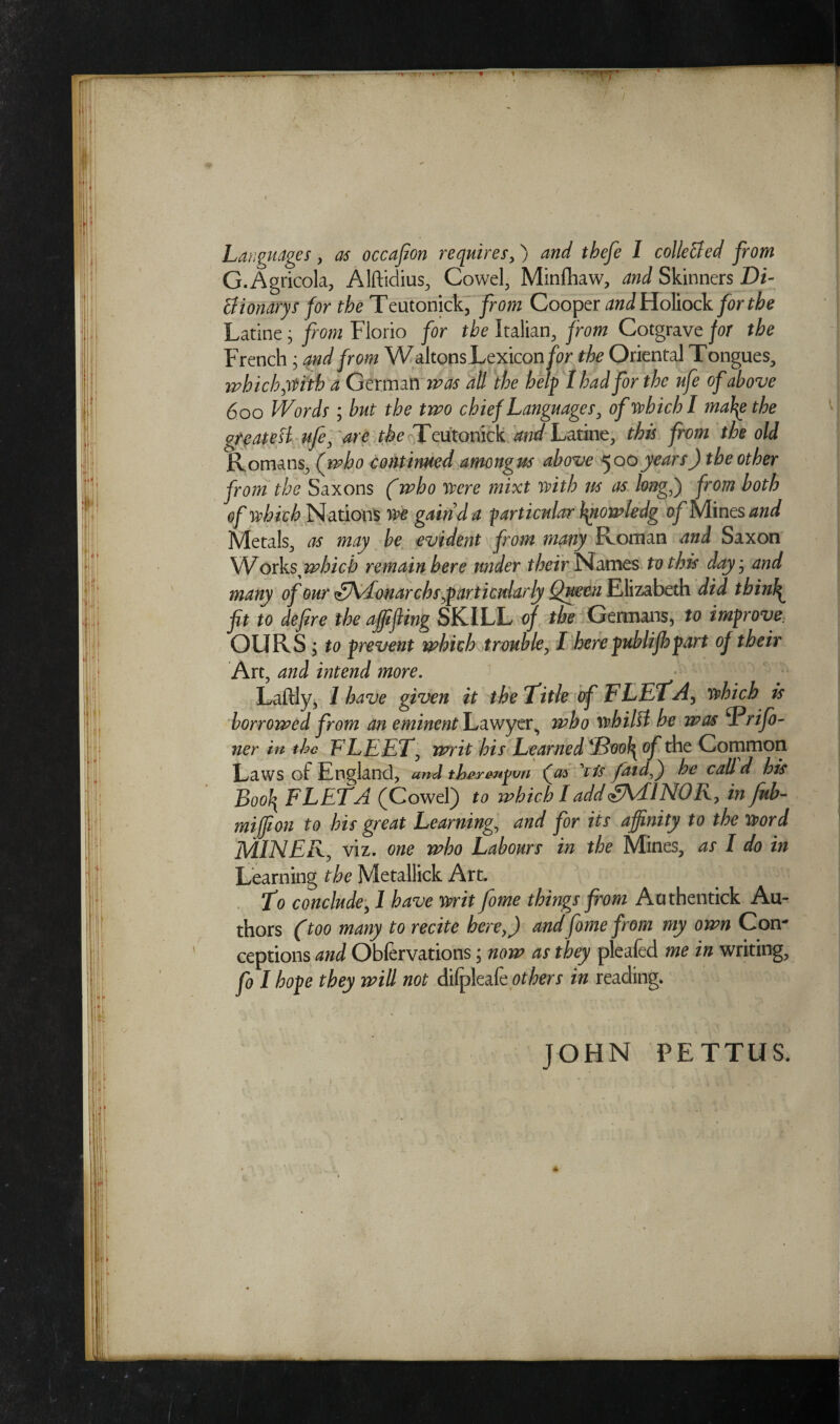 / Languages, as occafion requires,) and tbefe I colle&ed from G.Agricola, Alftidius, Cowel, Minfhaw, and Skinners Di¬ li iondrys for the Teutonick, from Cooper ^^Holiock for the Latine; from Florio for the Italian, from Cotgrave for the French ; and from Waltons Lexicon for the Oriental Tongues, which yttth a German was all the help I had for the ufe of above 600 Words ; but the two chief Languages, of which I mabg the greateH ufe, are the Teutonick and Latine, this from the old Romans, (who continued amongus above 500years) the other from the Saxons (who were mixt with its as long() from both of which Nations we gain d a particular finowledg of Mines and Metals, as may be evident from many Roman and Saxon \IVoxVs which remain here under their Names to this dayj and many of our ^KTonarchs ,■particularly Queen Elizabeth did thinly fit to defire the affifiing SKILL of the Germans, to improve, OURS ; to prevent which trouble, I here publifhpart of their Art, and intend more. Laftly, 1 have given it the Title of FLETA, which is borrowed from an eminent Lawyer^ who whilst he was 1 rijo- ner in the FLEET, writ his Learned of the Common Laws of England, and theyenpvn (cn ’iis faidfi) he call d his Bool\ FLETA (Cowel) to which Iadd<£A/£lNOK, in fub- miffion to his great Learning., and for its affinity to the word MINER, viz. one who Labours in the Mines, as I do in Learning the Metallick Art. T0 conclude, I have writ fome things from Aothentick Au¬ thors (too many to recite here,) andfome from my own Con¬ ceptions and Obfervations; now as they pleafed me in writing, fo I hope they will not dilpleafe others in reading.