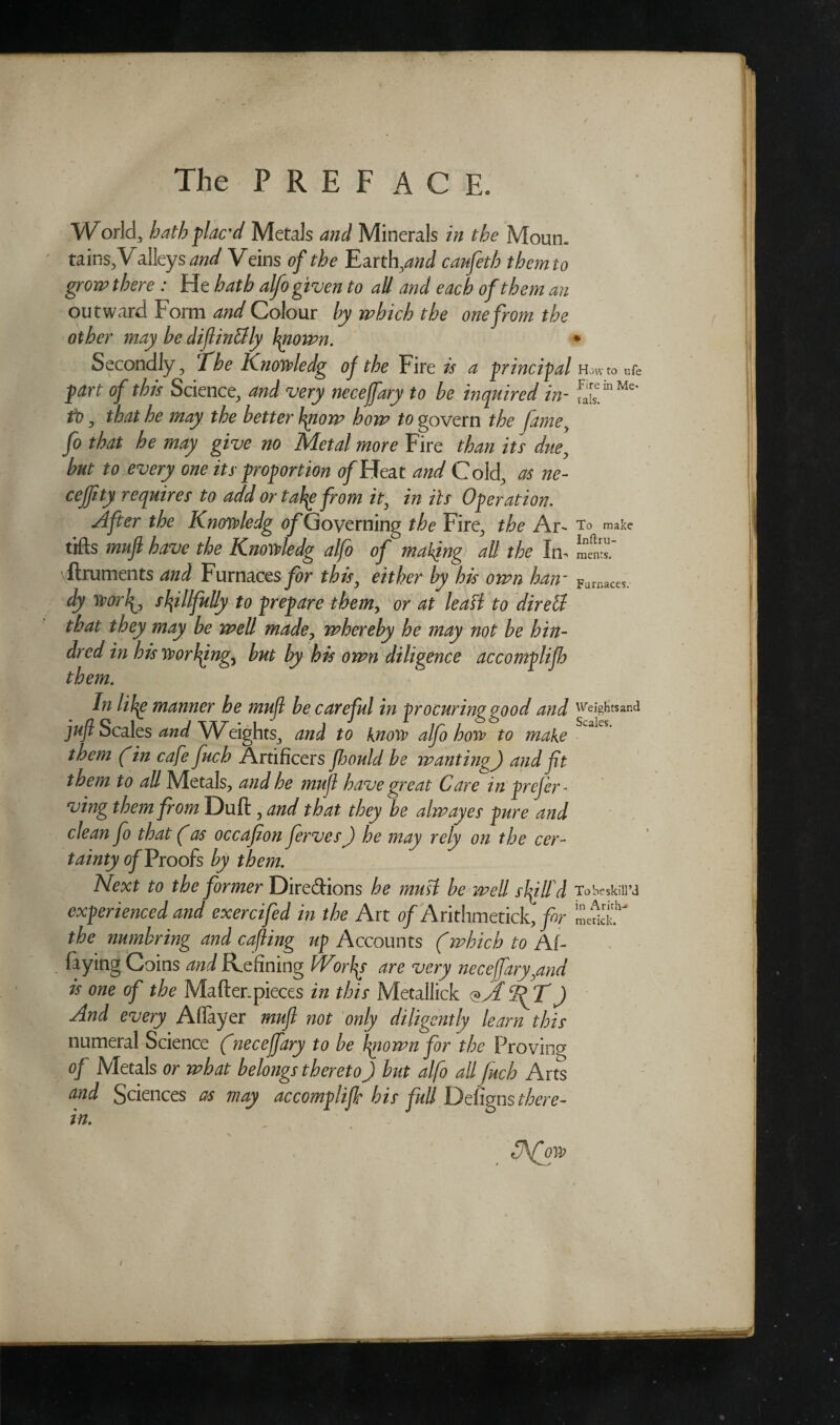 Wodd, hath plac’d Metals and Minerals in the Moun¬ tains, Valleys W Veins of the EartlyzW canfeth them to gro-w there: He hath alfo given to aU and each of them an outward Form and Colour by which the one from the other may he difinclly biown. ♦ Secondly, Che Knowledg oj the Fire is a principal Howto nfe part of this Science, and very necejfary to be inquired in- to, that he may the better bpow how to govern the fame, fo that he may give no Metal more Fire than its due, but to every one its proportion of Heat and Cold, as ne- cejfity requires to add or tafy from it, in its Operation. After the Knowledg (^Governing the Fire, the Ar- To make tifts mufl have the Knoivledg alfo of making all the Iff LI™.' flruments and Furnaces for this, either by his own haw Furnaces. dy worf, skillfully to prepare themy or at leaf! to dir ell that they may be well made, whereby he may not be kin¬ dred in his writing) but by his own diligence accomplijh them. In lihg manner he mufl he careful in procuring good and weights and juft Scales and Weights^ and to know alfo how to make them (in cafe fuch Artificers floould be wanting) and fit them to all Metals, and he mufl have great Care in prefer - ving them from Duft , and that they be alwayes pure and clean fo that (as occafion ferves) he may rely on the cer¬ tainty of Proofs by them. Next to the former Dire&ions he must be well slflfd To'oe skill’d experienced and exercifed in the Art of Arithmetick, for the numbring and cafting up Accounts (which to Af- faying Coins and Refining Worlds are very necejfary,and is one of the Mafter.pieces in this Metallick <?Jf 2? T J And every Affayer muft not only diligently learn this numeral Science (necefary to be Igiown for the Proving of Metals or what belongs thereto) but alfo all fuch Arts and Sciences as may accomplijh his full Defigns there¬ in. cjfott)