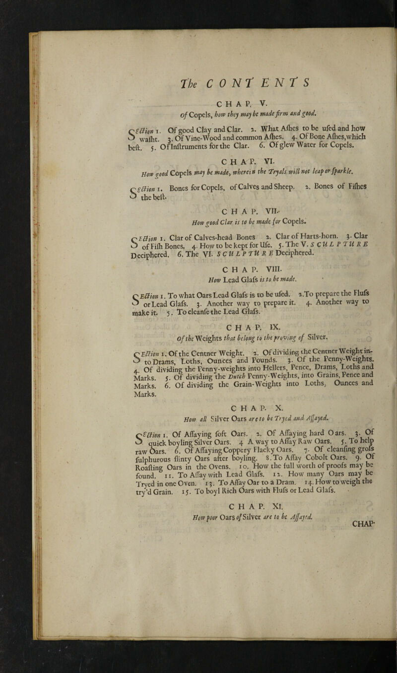 The CONTENTS CHAP. V. of Copels, bow they maybe made firm and good. q etiion i. Of good Clay and Clar. %. What Allies to be ufed and hoW O vvallit. 3. Of Vine-Wood and common Allies. 4. Of Bone A flies, which belt. 5. Oflnftruments for the Clar. 6. Of glew Water for Copels. C H A P. VI. Bovo %ood Copels may be made> wherein the Tryals will not leap or fparkle. CSffion i. Bones for Copels, of Calves and Sheep, a. Bones of Fifties ^ the belt- CHAP. VII- How good Clar is to be made for Copels. OEclion 1. Clar of Calves-head Bones Clar of Harts-horn. 3. Clar O of Filh Bones, 4. How to be kept for Ufe. 5. Th SCULPTURE Deciphered. 6. The VI. SCULPTURE Deciphered. CHAP. VIII. How Lead Glafs is to be made. o Effion 1. To what Oars Lead Glafs is to be ufed. a.To prepare the Flufs ^ or Lead Glafs. $. Another way to prepare it. 4. Another way to make it. 5. To cleanfe the Lead Glafs. ; C H A P. IX. Of the Weights that belong to the proving of Silver. C Ettion 1. Of the Centner Weight, a. Of dividing the Centner Weight in- ^ to Drams, Loths, Ounces and Pounds. 3. Of the Penny-Weights. a.. Of dividing the Penny-weights into Hellers, Pence, Drams, Loths and Marks. 5. Of dividing the Dutch Penny-Weights, into Grains, Pence and Marks. 6. Of dividing the Grain-Weights into LothSj Ounces and Marks. CHAP. X. How all Silver Oars are to bcTryed and rtf ayed. Qptfion 1. Of Alfaying foft Oars. a. Of Allaying hard Oars. 3. Of O quick boyling Silver Oars. 4 A way to Alfay Raw Oars. 5. To help raw Oars. 6. Of AflayingCoppery Flacky Oars. 7. Of cleaning grofs fulphurous flinty Oars after boyling. 8.To Allay Cobolt Oars. 9. Of Roafting Oars in the Ovens. 1 o. How the full worth of proofs may be found, n. To Allay with Lead Glafs. n. How many Oars may be Tryed in one Oven. 15. To Affay Oar to a Dram. 14. How to weigh the try’d Grain. 15. To boyl Rich Oars with Flufs or Lead Glafs. CHAP. XI. How poor Oars of Silver are to be Ajfayed.