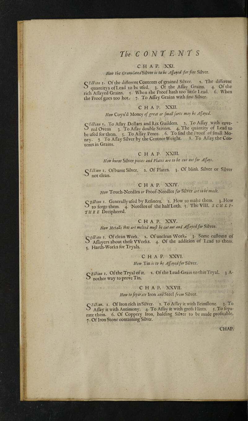 CHAP. XXI. How the Granulated Silver is to he Affay ed for fine Silver. / SEttioni. Of the different Contents of grained Silver. 2. The different quantity s of Lead to be ufed. 3. Of the Allay Grains. 4. Of the rich Allayed Grains. 5. When rhe Proof hath too little Lead. 6. When the Proof goes too hot. j. To Allay Grains with fine Silver. CHAP. XXII. How Coyn’d Money of great or fmall forts may he Affay ed. Q S'cl ion r. To Affay Dollars and Rix Guilders. a. To A flay with cove- ' red Ovens 3. To Affay double Stivers. 4. The quantity of Lead to be ufed for them. 5. To Affay Pence. 6. To find the Proof of fmall Mo¬ ney. 7. To Affay Silver by the Centner Weight. 8. To Affay the Con¬ tents in Grains. CHAP. XXIII. How burnt Silver pieces and Plates are to he cut out for Affay s. QEtfion 1. Of burnt Silver, a. Of Plates. 3. Of blink Silver or Silver not clean. CHAP. XXIV. How Touch-Needles or Proof-Needles for Silver are to he made. QEffion 1. Generally ufed by Refiners, a. How to make them. 3. How ^ to forge them. 4. Needles of the half Loth. 5* The VIII. SCULP- EURE Deciphered. CHAP. XXV. How Metalls that are melted mufi he cut out and Affixed for Silver. Szftion 1. Of clean Work. 2. Of unclean Work.1 ?. Some cuffoms of Affayers about thefe Works. 4. Of the addition of Lead to them. 5. Harth-Works for Tryals. CHAP. XXVI. How Tin is to he Ajfayedfor Silver. SEttion t. Of the Tryal of it. 2. Of the Lead-Grain to this Tryal. 3 A- nother way to prove Tin. CHAP. XXVII. How to feparate Iron and Steel from Silver. SEtfion. 1. Of Iron rich in Silver. 2. To Affay it with Brimffone. 3. To Affay it with Antimony. 4. To Affay it with grofs Hints. 5. To fepa¬ rate them. 6. Of Coppery Iron, holding Silver to be made profitable. 7. Of Iron Stone containing Silver.