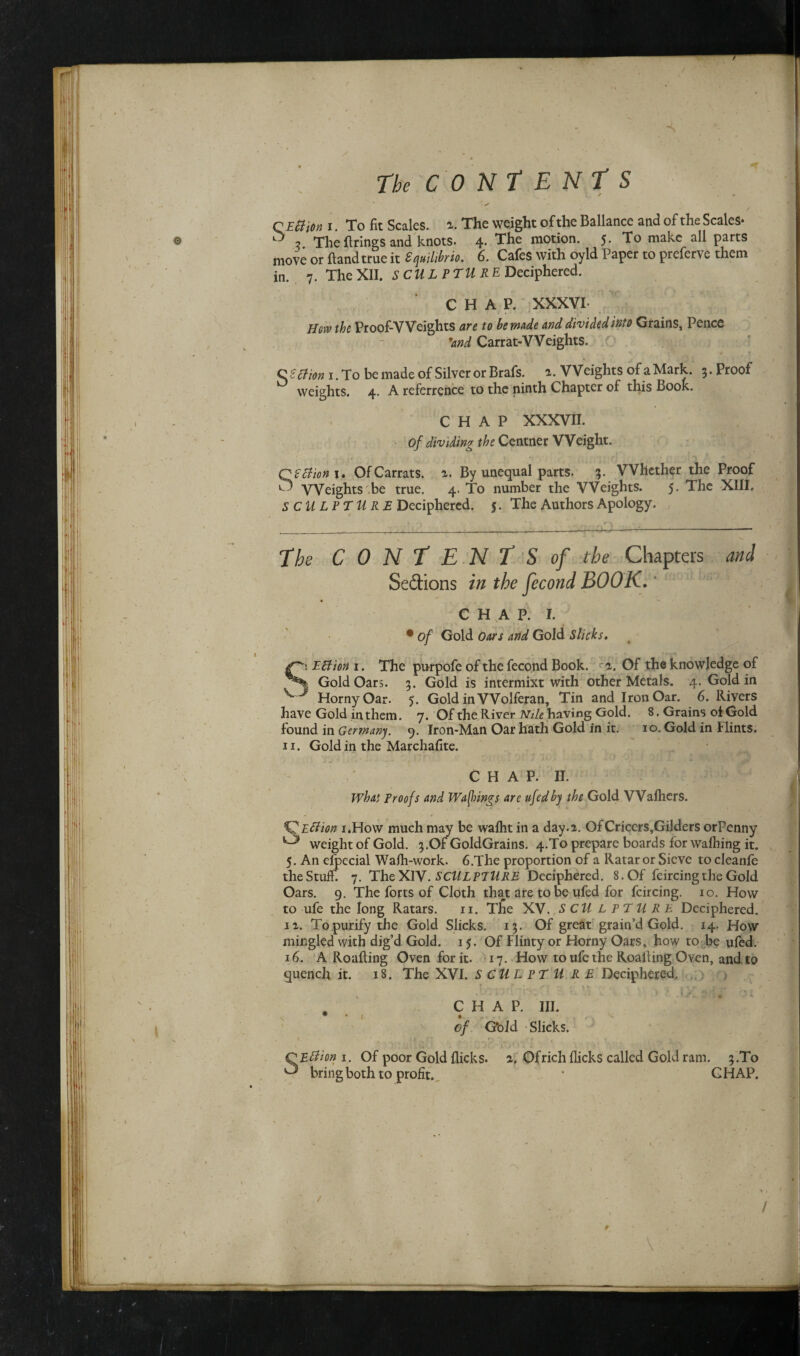 A The CONTENT S • ^ , , / QEttion i. To fit Scales, a. The weight of the Ballance and of the Scales- ^ 2 The firings and knots. 4- The tt10^00* 5- To make all parts move or ftandtrue it equilibria. 6. Cafes with oyld Paper to preferve them in. 7. The XII. SCULPTURE Deciphered. CHAP. XXXVI Hew the Proof-Weights are to be made and divided into Grains, Pence 'and Carrat-Weights. C SElion I. To be made of Silver or Brafs. t. Weights of a Mark. 3. Proof ° weights. 4. A referrence to the ninth Chapter of this Book. CHAP XXXVII. Of dividing the Centner Weight. QEctiom. OfCarrats. 2. By unequal parts. 3. Whether the Proof ^ Weights be true. 4. To number the Weights. 5. The XIII. SCULPTURE Deciphered. 5. The Authors Apology. The CONTE NTS of the Chapters and Se&ions in the fecond BOOK. c H a p. 1. • of Gold Oars and Gold Slicks. S’ EElion 1. The purpofe of the fecond Book. a. Of the knowledge of I Gold Oars. 3. Gold is intermixt with other Metals. 4. Gold in * Horny Oar. 5. Gold in Wolferan, Tin and Iron Oar. 6. Rivers have Gold in them. 7. Of the River Nile having Gold. 8. Grains oi Gold found in Germany. 9. Iron-Man Oar hath Gold in it. 10. Gold in Flints. 11. Goldin the Marchafite. CHAP. II. What Proofs and Waftings are ufed by the Gold VVafhers. E El ion 1.How much may be wafht in a day. 2. Of Cricers,Gilders orPenny ^ weight of Gold. 3.Of GoldGrains. 4.To prepare boards for walhing it. 5. An elpecial Walh-work. 6.The proportion of a Ratar or Sieve to cleanfe the Stuff. 7. The XIV. SCULPTURE Deciphered. 8. Of feircing the Gold Oars. 9. The forts of Cloth that are to be ufed for feircing. 10. How to ufe the long Ratars. 11. The XV. S CU L PTU RE Deciphered. 1 a. To purify the Gold Slicks. 13. Of great grain’d Gold. 14. How mingled with dig’d Gold. 15. Of Flinty or Horny Oars, how to be ufed. 16. A Roafiing Oven for it. 17. How to ufe the Roafiing Oven, and to quench it. 18. The XVI. S C U L PTU RE Deciphered. . CHAP. III. of G'old Slicks. SEttion 1. Of poor Gold flicks, a. Ofrich flicks called Gold ram. 3.To bring both to profit. • GH AP. / * / V