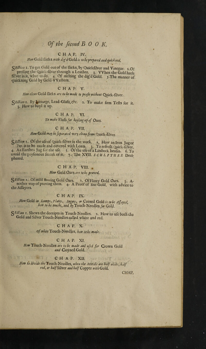 \ , * . » Of the fecond BOOK. CHAP. iv. How Gold flicks with dig'd Gold is to be prepared and quickned. $B8'w i . To get Gold out of the flicks, by Quickfilver and Vinegar, a.Of prefling the Quick-filver through a Leather. 3. When the Gold hath Silver in it, what to do. 4. Of melting the dig’d Gold. 5.The manner of quickning Gold by Gold-VValhers. C H A P. V. . ^ n • ■ „ , , -/ r How clean Gold flicks are to be made to profit without Quick-filver. QEBmi. By fcittargc, Lcad-Glafs, tfr. 2. To make firm Tells for it. 3. How to boyl it up. CHAP. VI. To make Flufs for boy ling up of Oars. CHAP. VII. How Gold may be feparated very clean from. Quick-filver. 1 ! * . J ,l; » .. i . A S Eftien i. Of the ufeof Quick-filver in the work, a, How an Iron Jug or Pot is to be made and covered with Loam. 3. To refrefh Quick-filver. 4. An Earthen Jug for the ufe. 5. Ofthe ufe ofa Limbeck herein. 6. To avoid the puyfonous fmoak of it. 7. The XVII. SCULPTURE Deci¬ phered. CHAP. VIII. # How Gold Oars are to be proved. . r . , - ^ V SEBion *• of mild flowing Gold Oars. a. OfFlinty Gold Oars. 3. A- norfier way of proving them. 4. A Proof of fine Gold, with advice to the Aflayers. ' • v . c H A P. IX. How Gold in Lumps, Plates, Ingots, or Coined Gold is to be AJfayed, how to be toucht, and by Touch-Needles/^ Gold. I cl ion 1. Shews the deceipts in Touch-Needles, a. How to ufe both the Gold and Silver Touch-Needles called white and red. CHAP, x:? 1 of white Touch-Needles, how to be made. CHAP. XI. r~. • r r /OffwTr; How Touch-Needles are to be made and ufed for Crown Gold and Coyned Gold. \ CHAP. XII. r How to divide the Touch-Needles, when the Metals are half white, half red, or half Silver and half Copper with Gold.