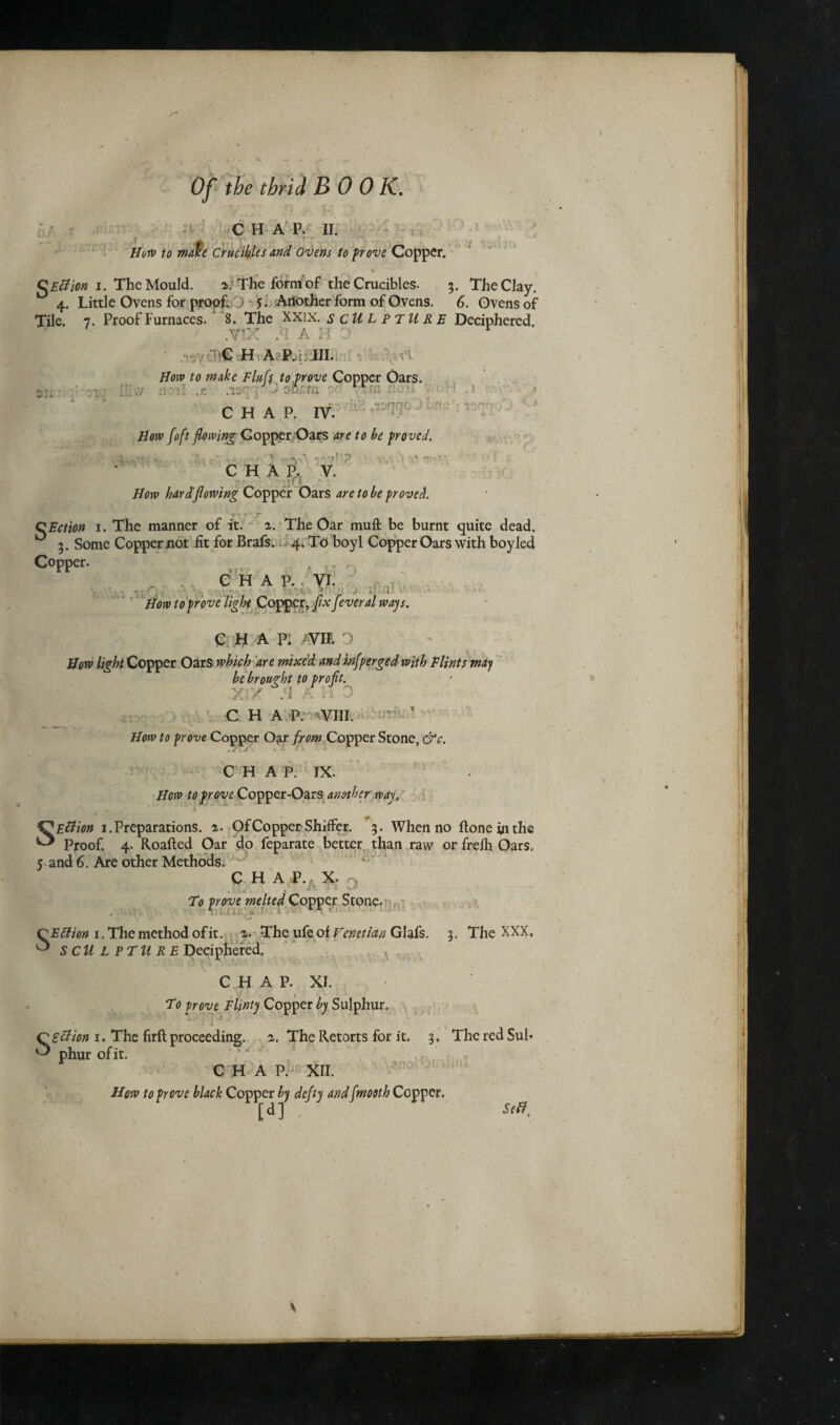 CHAP. II. How to make Crucibles and Ovens to prove Copper. »» QEttion i. The Mould. The form of the Crucibles. 3. The Clay. 4. Little Ovens for proof. 0 5. Another form of Ovens. 6. Ovens of Tile. 7. Proof Furnaces. 8. The XXI x. SCULPTURE Deciphered. .vix :ci a h 0 r . . ?C H A?P,-i III. x How to make Fluff to,prove Copper Oars. X . ■ I .1 l - [IP •t'Vfnr C H A P. IV. How foft flowing Gopper Oars are to be proved. ' v«\ “* T;' C H A P. V. How hard’flowing Copper Oars are to be proved QEction 1. The manner of it. a. The Oar mufl: be burnt quite dead, ° 3. Some Copper not fit for Brafs. 4. To boyl Copper Oars with boyled Copper. CHAP.. VI. , . V J How to prove light Copper, fix fever al ways. C M a p: mi. o How light Copper Oars which are mixed and infperged with Flints may be brought to profit. V ■' .1 ri J C H A P. VIII. How to prove Copper Oar from Copper Stone, &c. CHAP. IX. How to prove Copper-Oars another way. SEttion 1. Preparations. %. Of Copper Shiffer. 3. When no ftoneinthe Proof. 4. Roafted Oar do feparate better than raw or freih Oars. 5 and 6. Are other Methods. w ' ° C H A P., X. > To prove melted Copper Stone. * V v . 1 i j.i QEtfion 1. The method of it. a. The ufe of Venetian Glafs. 3. The XXX, ^ SCULPTURE Deciphered, C H A P. XI. To prove Flinty Copper by Sulphur. “ ■' ■' *■ \J SsBion 1. The firft proceeding. a. The Retorts for it. 3. The red Sul¬ phur of it. /' / C H A Pi' XII, How to prove black Copper by defy and fmooth Copper. [d] S,0, \