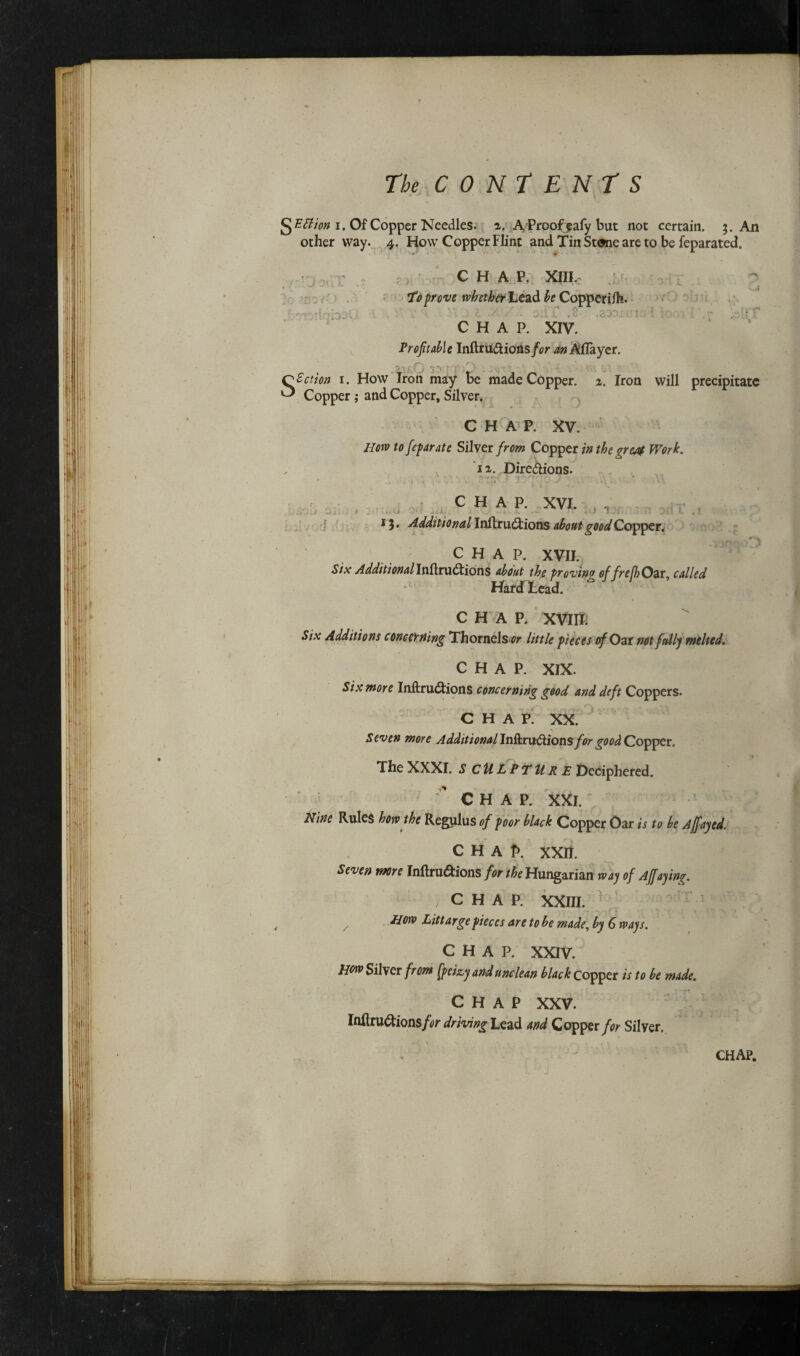 g EStion i. Of Copper Needles, x. AProofeafy but not certain. An other way. 4. How Copper Flint and TinStane are to be feparated. Profitable Inftru&ions/flr Allayer. Copper; and Copper, Silver. CHAP. XV. Jlorv to fie far ate Silver from Copper in the gretf Work. ix. Directions. '1 CHAP. XVII. Six Additional InftruCtions about the proving of frefi)Oat, called Hardhead. CHAP. XVIII. Six Additions concerning Thornels^r little pieces of Oat not fully melted. CHAP. XIX. Six more InftruCtions concerning good and deft Coppers. CHAP. XX. Seven more Additional lnft.r\x£tion$ for good Copper. The XXXI. SCULPTURE Deciphered. CHAP. XXI. Nine Rules how the Regulus of poor black Copper Oar is to be Ajfayed. CHAP. xxn. Seven wore Inftru&ions for the Hungarian way of Affaying. /CHAP. XXIII. z Hm Littarge pieces are to be made, by 6 ways. CHAP. XXIV. Hew Silver from fpeizy and unclean black copper is to be made. CHAP XXV. Inltru$ions/<?r driving Lead and Copper for Silver.