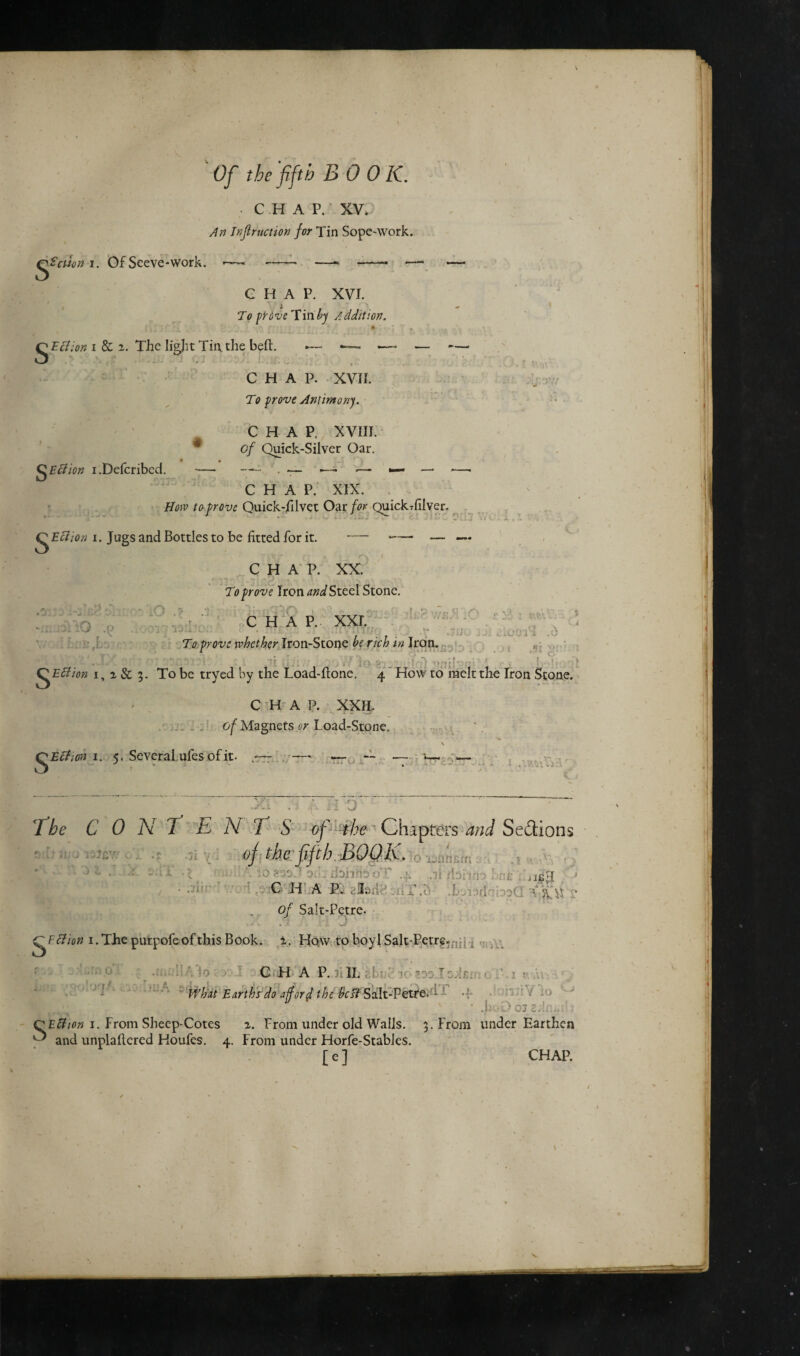 • CHAP. XV. An Inf motion for Tin Sope-work. iS'aion i. Of Seeve-work. CHAP. XVI. To prove Tin by Addition. Section i & i. The light Tin. the belt. — - — — - ' • • 1 • • ■ ; . . CHAP. XVII. To prove Antimony. CHAV XVIII. of Quick-Silver Oar. • « QEffion i.Defcribed. *— L — —* *— *— — CHAP. XIX. How to prove Quick-filvet Oar for QuickTfilver. QEction i. Jugs and Bottles to be fitted for it. —- -— — CHAP. XX. To prove Iron and Steel Stone. WiQQv:,- .O .* .1; «L. . 0 CHAP. xxr. I 8 . I sw ■ .nr UO JJi ...C'0l4 .d iillO .p y . . To prove whether Iron-Stone be rich in Iron. i . . : .. ■■ f QEflion i, % & 5. To be tryed by the Load-Hone, 4 How to melt the Iron Stone. CHAP. XXII. of Magnets or Load-Stone. QEcticn 1. 5. Several ufes of it- * - - - • - t ,i ■ ■i 0 The C 0 N T ENTS of the ' Chapters and Sections 4 the fifth BOOK. e:l.1 \ V f > • ' ,J£;I • * ' C H A P. aljtarl riX.^ .IboiadQbsCI of Salt-Petre. (TFction 1. The purpofeofthis Book. 2. Hqw to boyl Salt-Petre. kVi ’ '.■O ’ CuLLA P.LII. saaXpdfim oT. 1 r A- What Earths do aff orf the bestSalt-Petre. i -f • .hoO Oj Z.Il:,. (TEfiion 1. From Sheep-Cotes 2. Prom under old Walls. 5. From under Earthen ^ and unplaHered Houfes. 4. From under Horfe-Stables. [ e ] CHAP.