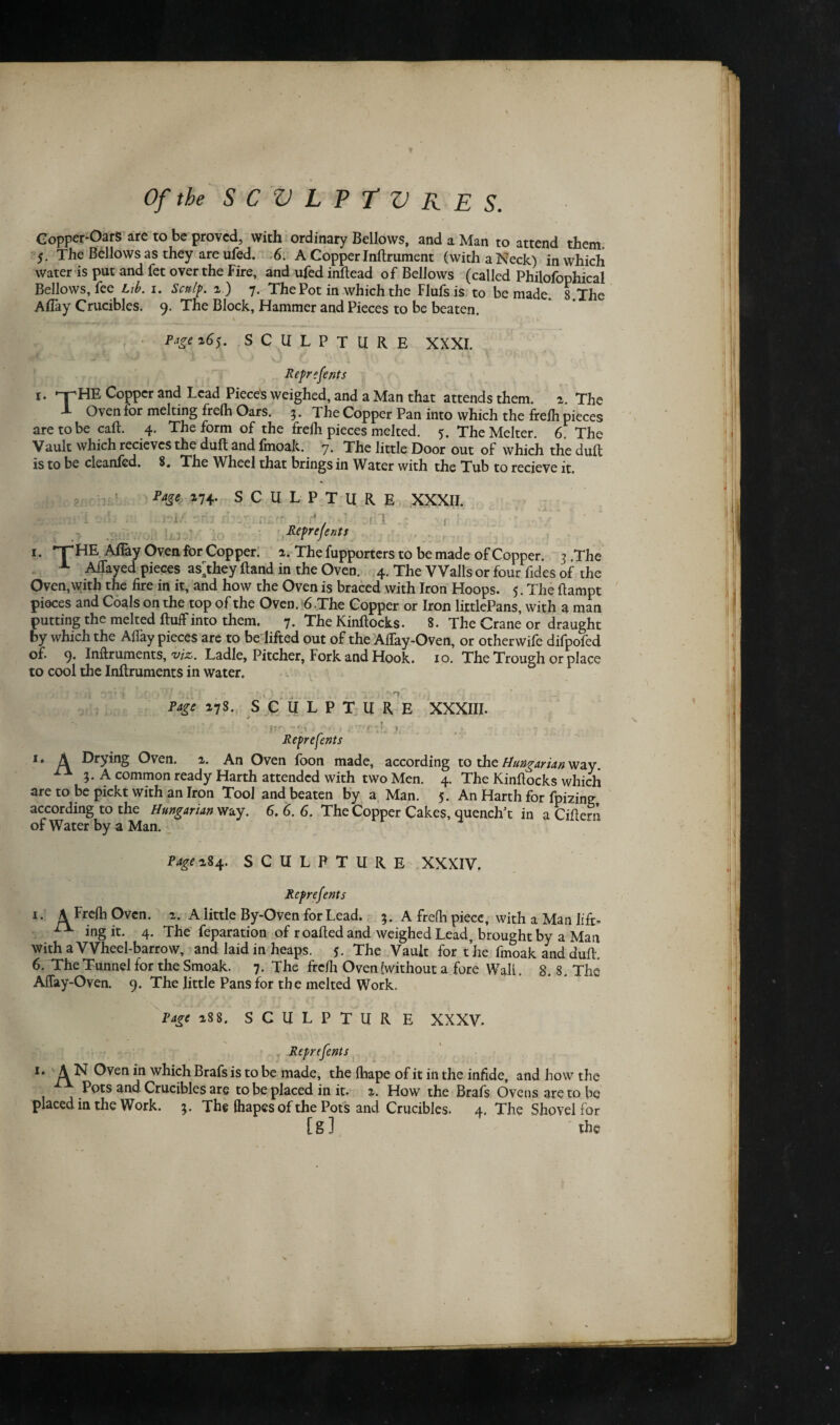 Copper-OarS are to be proved, with ordinary Bellows, and a Man to attend them. 5. The Bellows as they are ufed. 6. A Copper Inflrument (with a Neck) in which water is put and fet over the Fire, and ufed inflead of Bellows (called Philofophical Bellows, fee Lib. 1. Sculp, 2.) 7. The Pot in which the Flufsis to be made. 8.The Aflay Crucibles. 9. The Block, Hammer and Pieces to be beaten. P^e 265. SCULPTURE XXXI. Reprefents 1. -r-HE Copper and Lead Pieced weighed, and a Man that attends them. a. The X Oven for melting frelh Oars. 3. The Copper Pan into which the frelh pieces are to be call. 4. The form of the freili pieces melted. 5. TheMelter. 6. The Vault which recievcs the dull and fmoak. 7. The little Door out of which the dull is to be cleanfed. 8. The Wheel that brings in Water with the Tub to recieve it. Page 174. SCULPT U R E i 1 XXXII. f h Reprefents i. THE Allay Oven for Copper. 2. The fupporters to be made of Copper. 3 .The A Allayed pieces as^hey Rand in the Oven. 4. The Walls or four fides of the Oven,with the fire in it, and how the Oven is braced with Iron Hoops. 5. The flampt pieces and Coals on the top of the Oven. 6.The Copper or Iron littlePans, with a man putting the melted fluff into them. 7. The Kinflocks. 8. The Crane or draught by which the Affay pieces are to be lifted out of the Alfay-Oven, or other wife difpofed of. 9. Inftruments, viz. Ladle, Pitcher, Fork and Hook. 10. The Trough or place to cool the Inflruments in water. Page 27S. SCULPTURE XXXIII. . Reprefents 1. A Drying Oven. 2. An Oven foon made, according to the Hungarian way. 3. A common ready Harth attended with two Men. 4. The Kinflocks which are to be pickt with an Iron Tool and beaten by a Man. 5. An Harth for fpkdng according to the Hungarian way. 6.6.6. The Copper Cakes, quench’t in a Ciflern of Water by a Man. P age 284. SCULPTURE XXXIV, Reprejents 1. A Frelh Oven. 2. A little By-Oven for Lead. 3. A frefh piece, with a Man lift- PX ing it. 4. The feparation of roafled and weighed Lead, brought by a Man with a Wheel-barrow, and laid in heaps. 5. The Vault for the fmoak and dull, 6. Trtie Tunnel for the Smoak. 7. The frelh Oven ^without a fore Wall. 8.8, The Affay-Oven. 9. The little Pans for the melted Work. Page 288. SCULPTUR E XXXV. Reprefents 1. A N Oven in which Brafs is to be made, the lliape of it in the infide, and how the x Pots and Crucibles are to be placed in it. 2. How the Brafs Ovens are to be placed in the Work. 3. The (hapes of the Pots and Crucibles. 4. The Shovel for [ g ] the