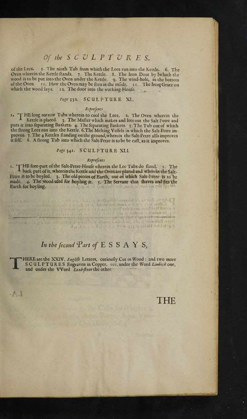 of the Lees. 5. The ninth Tub from which the Lees run into the Kettle. 6. The Oven wherein the Kettle hands. 7. The Kettle. 8. The Iron Door by (which the wood is to be put into the Oven under the Kettle. 9. The wind-hole, in the bottom of the Oven. 10. How the Oven may be feen in the infide. 11. The Ironj Grate on which the wood lays. 12. The door into the working-Houfe. Page ^2. SCULPTURE XL. Reprefems i* narrow Tubs wherein to cool the Lees. 2. The Oven wherein the ~ ivettie is placed. 3. The Maher which makes and lets out the Salt Petre and puts it into feparating Baskets. 4. The feparating Baskets. 5. The Tub out of which the hrong Lees run into the Kettle. h.The Melting Vehels in which the Salt-Petre im¬ proves. 7. The 4 Kettles handing on the ground,wherein the Salt-Petre alfo improves it lelf. 8. A hrong Tub into which the Salt-Petre is to be be cah, as it improves. Page 341. SCULPTURE XLI. Reprefents 1. ’T HE fore-part of the Salt-Petre-Houfe wherein the Lee Tubs do hand. 2. The back part of it, wherein the Kettle and the Oven are placed and wherein the Salt- Petre is to be boyled. 3. The old pieces of Earth, out of which Salt-Petre is to be made. 4. The wood ufed for boy ling it. 5. The Servant that lhaves and fits the t? r—t—..I: ' ' * • ' ■> ft.'t; Earth for boyling. -4 In the fecond Vart of ESSAY THERE are the XXIV. Englifh Letters, curiouhy Cut in Wood : and two more SCULPTURES Engraven in Copper. viz. under the Word Limbeck one, and under the Word Load-ftone the other. THE