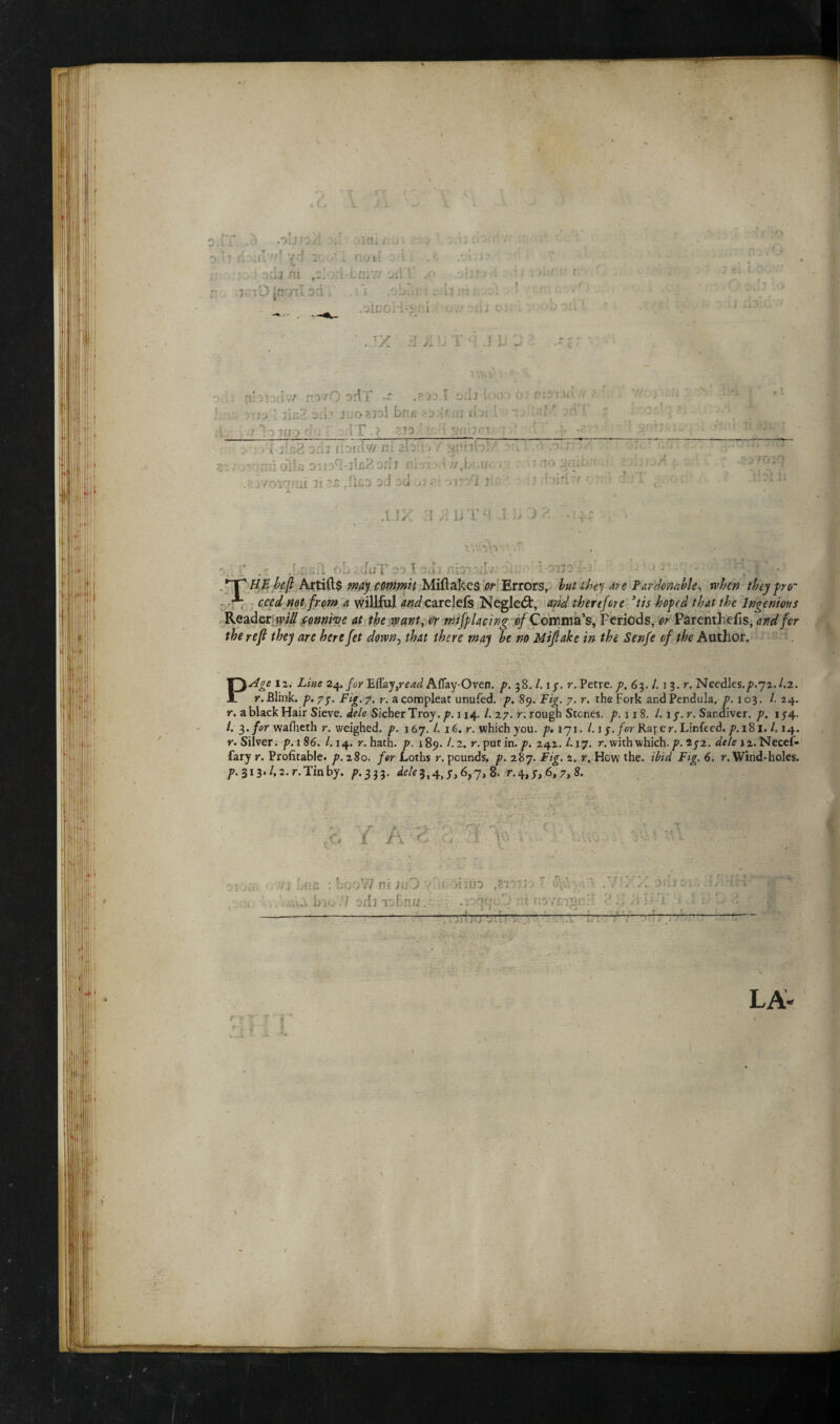 r\ \ .?) MjViA -r 0391L'.:J» J -jd 1: ;i ■ v.-J 7 i r jii . i . •• e-int i- r i nd jrrjnTsd. ■ .oluoH-% i !..• '. Tx 7;; 7 r 1 '.'Ji :\\ i'iy 'iVS novO orf! •“ I o.ii U-o > o nt Tli-J 1 fisZ 3i.i? 3 iOSJol bfl/i Ai i\)i I ’* • ■ t loiuodf; IT .? 1 an'1***' ‘ i Dili udicTw m il?7»~ ^r7b’ . . —_ » ^ r • r : oils 0 : i Off* lU.- __ «*//. biufc i, 3t r.iCD Dcf ->ci . )| ' 1 J' UIVTHJ ■) .% 7.7, oL dtfTeo t 7. i:p .7 :vrJC- • - &■ r !p •’' *T^ HE befl Artifts may commit Miltakes or Errors, but they are Pardonable, when they pro- *** ceed not from a willful and carelels Negled:, and therefore ’tis hoped that the Ingenious Reader will connive at the want, or mifplacing of Comma’s, Periods, or Parenthefis, and for the ref they are here fet down, that there may be no Mifiake in the Senfe of the Author. * ;• , i f • ' . \Age lx; Line 24. for Ett&y,read Aflay-Oven. p. 38. /. 17. r. Petre. p. 6%.l. 1 3. r. Needles.^.72. l.z. r. Blink. p. 77. Fig. 7. r. acompleat unufed. p. 89. io£. 7. r. the Fork andPendula. p. 103. /. 24. ,. ablack Hair Sieve. *&/? Sicher Troy./?.i 14./. 27. r. rough Stones. p.uS. 1. 17. r. Sandiver. p. 154. /. 3. /or wafheth r. weighed, p. 167. /. 16. r. which you. p, 171. /. 1 j. for Raper. Linfeed. p. 181. /. 14. r. Silver, p.186. 1.14. r. hath. p. 189. /.2. r. putin. p. 242. /. 17. r. with which./?. 272. de/eiz.Necef- fary r. Profitable, p. 280. /or Loths r. pounds, p. 287. Fig. 2. r. How the. ibid Fig. 6. r. Wind-holes. p. 313./. z.r.Tinby. ^.333. dele3,4, 6>7> & r.4,7, 6,7, 8. rC / A T- - :T V: ■ tf j hn* : L00W ni juD y-WionuD ,?.r. •ktUbio.7 odnoBnu.c.^.qa-jZ' fA mvtrttitZ __- ~.____—_ •. -ar. LA