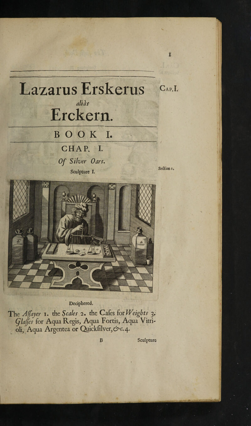 Lazarus Erskerus alias Erckern. BOOK I. CHAR I. Of Silver Oars. Sculpture I. • \ * Deciphered. The Ajfayer i. the Scales 2. the Cafes ior Weights 3. Glaffes for Aqua Regis, Aqua Fortis, Aqua Vitri- oli, Aqua Argentea or Quickfilver,C7-f. 4. Cap.I. Se&ion i» B Sculpture