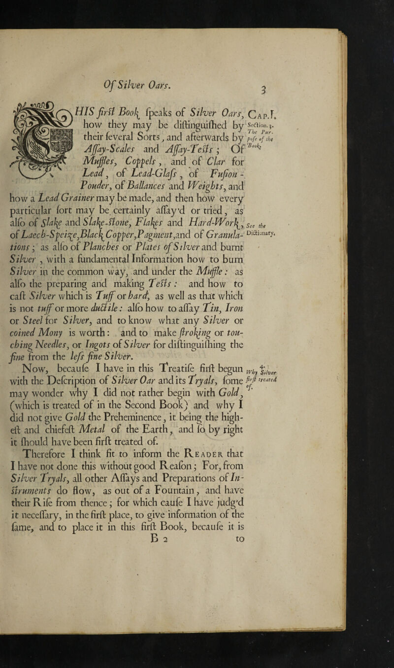 HIS firft Bool^ fpeaks of Silver Oars, Cap.L how they may be diftinguifhed by Secftion. 3. their feveral Sorts, and afterwards by pofe of the Affay-Scales and Affay-Tests ; Of Buok: Muffles, Compels , and of Clar for Lead , of Lead-Glafs, of Fufion Ponder, of Ballances and Weights, and how a Lead Grainer may be made, and then how every particular fort may be certainly alfay’d or tried, as alio of Sldty and Slaty-ft one, Flakes and Hard-Worty See the of Laech-Sfei^e,BlacfiCopper,Pagment,and of Granular Diaionarr* tions; as alio of Planches or Plates of Silver and burnt Silver , with a fundamental Information how to burn Silver in the common way, and under the Muffle: as alfo the preparing and making Tells : and how to call Silver which is Tuff or hard, as well as that which is not tuff or more duttile: alfo how to allay Tin, Iron or Steel for Silver, and to know what any Silver or coined Mony is worth: and to make flrotyng or tou¬ ching Needles, or Ingots of Silver for diftinguithing the fine from the lefs fine Silver. Now, becaufe I have in this Treatife firft begun wh %lver with the Defcription of Silver Oar and its Tryals, lome ffltreated may wonder why I did not rather begin with Gold, (which is treated of in the Second Book) and why I did not give Gold the Preheminence, it being the high- eft and chiefeft Metal of the Earth, and lb by right it fhould have been firft treated of. Therefore I think fit to inform the Reader, that I have not done this without good Reafon; For, from Silver Tryals, all other Aflays and Preparations of In¬ struments do flow, as out of a Fountain, and have their Rife from thence; for which caufe I have judg'd it neceflary, in the firft place, to give information of the feme, and to place it in this firft Book, becaufe it is B 2 to