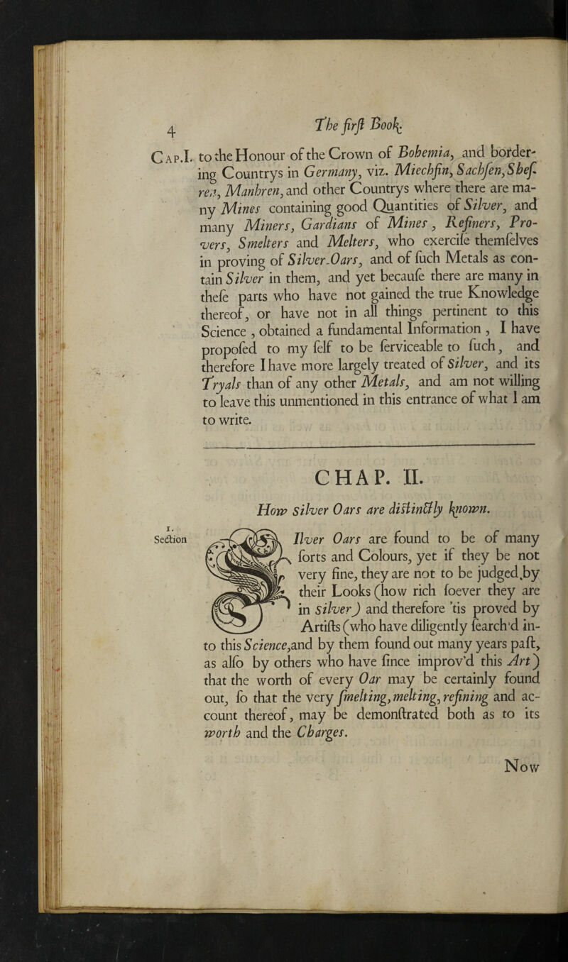 ) 4 The firfl Booh- Cap.L to the Honour of the Crown of Bohemia, and border¬ ing Countrys in Germany, viz. Miechfin, Saehfen,Shef re.i, Manhren, and other Countrys where there are ma¬ ny Mines containing good Quantities of Silver, and many Miners, Gardians of Mines, Refiners, Tro¬ vers, Smelters and Melters, who exercife themfelves in proving of Silver-Oars, and of fuch Metals as con¬ tain Silver in them, and yet becaufe there are many in thefe parts who have hot gained the true Knowledge thereof, or have not in all things pertinent to this Science , obtained a fundamental Information , I have propofed to my felf to be ferviceable to fuch, and therefore I have more largely treated of Silver, and its Tryals than of any other Metals, and am not willing to leave this unmentioned in this entrance of what 1 am to write. liver Oars' are found to be of many •x forts and Colours, yet if they be not , very fine, they are not to be judged Jay ' their Looks (how rich foever they are ^ in silver) and therefore ’tis proved by y Artifts (who have diligently fearch’d in¬ to this Science,and by them found out many years part. as alfo by others who have fince improv’d this Ah') that the worth of every Oar may be certainly found out, fo that the very [melting, melting, refining and ac¬ count thereof, may Be demonftrated both as to its Now