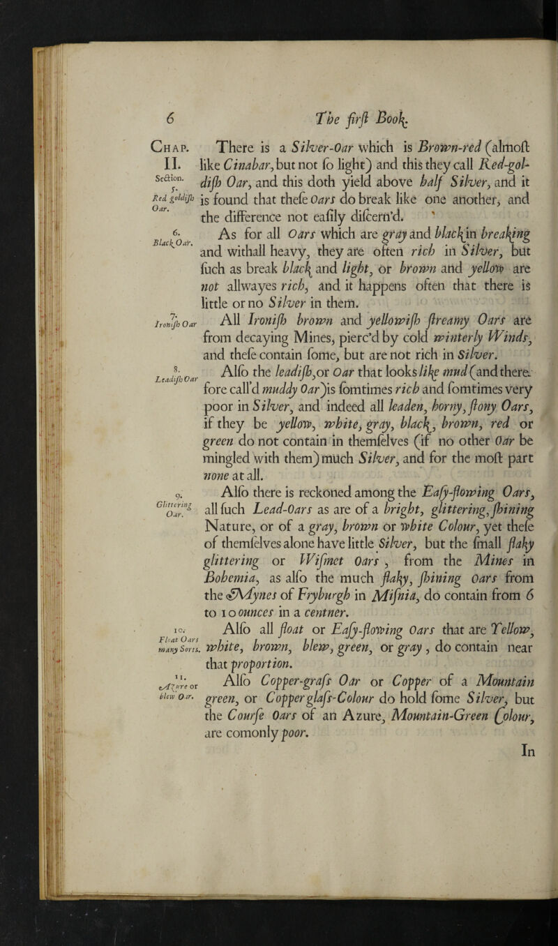 Chap. II. Se&ion. S' Red goldijh Oar. 6. BlachJOaY, 7* Ironijh Oar 8. Leadijh Oar 9- Glitterinz Oar. IO.' Float Oars many Sorts, ii. ts4'Xure or blew Oar. The firft Book. There is a Silver-Oar which is Brown-red (almoft like Cinabar, but not fo light) and this they call Red-goU dijh Oar, and this doth yield above half Silver, and it is found that thefe Oars do break like one another, and the difference not eafily difcern’d. As for all Oars which are grayzxA blackjm breaking and withall heavy, they are often rich in Silver, but foch as break blacl^ and light, or brown and yellow? are not allwayes rich, and it happens often that there is little or no Silver in them* All Ironijh brown and yellowijh Jlreamy Oars are from decaying Mines, pierc’d by cold winterly Winds, and thefe contain fome, but are not rich in Silver. Alfo the leadijh,ox Oar that looks like mud (and there, fore call’d muddy Oarjis fomtimes rich and fomtimes very poor in Silver, and indeed all leaden, horny, jlony Oars, if they be yellow, white, gray, blaclbrown, red or green do not contain in themfelves (if no other Oar be mingled with them) much Silver, and for the mod part none at all. Alfo there is reckoned among the Eafy-flowing Oars, allfuch Lead-Oars as are of a bright, glittering, jhining Nature, or of a gray, brown or white Colour, yet thefe of themfelves alone have little Silver, but the fmall flaky glittering or Wijmet Oars , from the Mines in Bohemia, as alfo the much flaky, jhining Oars from the ynes of Fryburgh in Mijhia, do contain from 6 to i o ounces in a centner. Alfo all float or Eafy-flowing Oars that are Tellow, . white, brown, blew, green, or gray , do contain near that proportion. Alfo Copper-grafs Oar or Copper of a Mountain green, or Copper glafs-Colour do hold fome Silver, but the Courfe Oars of an Azure, Mountain-Green Qolour, are comonly poor. In