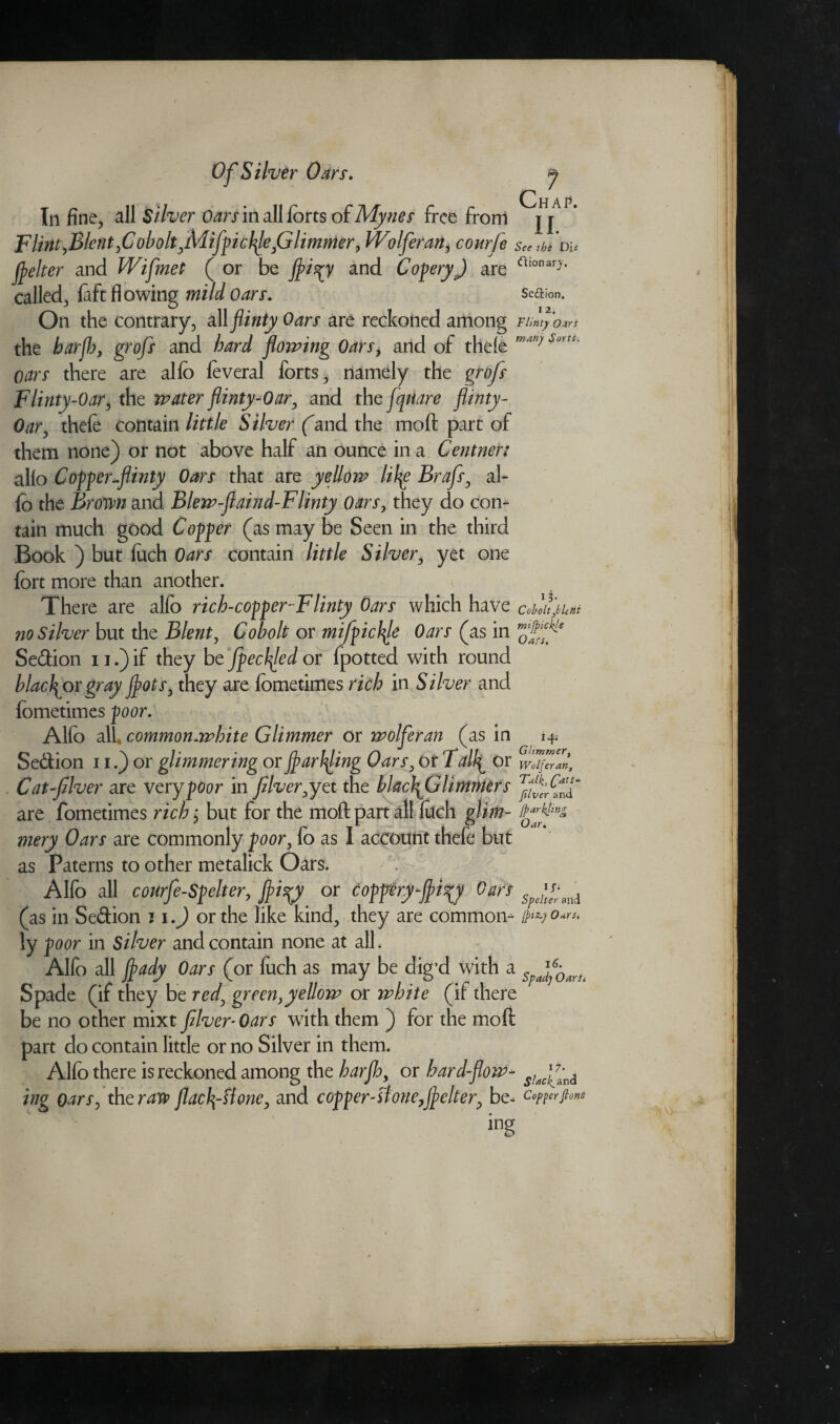 In fine, all Silver Oars in all forts of Mynes free from Flint,Blent,Cobolt,Mifpicbf,Glimmer, Wolferan, courfe flelter and Wifmet ( or be jffci^y and CoperyJ are called, {aft flowing mild oars. On the contrary, all flinty Oars are reckoned among the harjh, grofs and bard flowing Oars, and of thefe oars there are alfo feveral forts, namely the grofs Flinty-Oar, the water flinty-Oar, and thcfqUare flinty- Oar, thefe contain little Silver (and the moft part of them none) or not above half an ounce in a Centner: alio Coffer-flinty Oars that are yellow lil^e Brafs, al¬ fo the Brown and Blew-flaind-Flinty Oars, they do con¬ tain much good Coffer (as may be Seen in the third Book ) but filch Oars contain little Silver, yet one fort more than another. There are alfo rich-copper-Flinty Oars which have no Silver but the Blent, Cobolt or mifpicl^le Oars (as in Sedtion u.)if they be fpeclfled or fpotted with round blacflor gray flots, they are fometimes rich in Silver and fometimes poor. Alfo all, common.white Glimmer or wolferan (as in Sedlion 11.) or glimmering or farming Oars, or Tall^ or Cat fiver are very poor in fiver, yet the blac\Glimnter s are fometimes rich; but for the moft part all filch glim- mery Oars are commonly poor, fo as I account thefe but as Paterns to other metalick Oars. ^ 7 Chap. 11. See the Die ftionary. Sedlion. 12. Flinty Oats many Sorts, 13- Ccbolt^lehi mi fickle Oafs, 14* Glimmer, Wolferan, Talk, (frits- jilver and ffarkling Oar. Alfo all courfe-Spelter, fli^y or coppery fi^y Oars (as in Sedlion 11.) or the like kind, they are common- /pyo*™ ly poor in Silver and contain none at all. Alfo all Jfady Oars (or fuch as may be dig d with a SpJf0^ Spade (if they be red, green,yellow or white (if there be no other mixt fiver-Oars with them ) for the moft part do contain little or no Silver in them. Alfo there is reckoned among the harflo, or hard-flow- ing oars, th craw flac^-ttone, and copper-sio?ie,flelter, be- copper fions ing