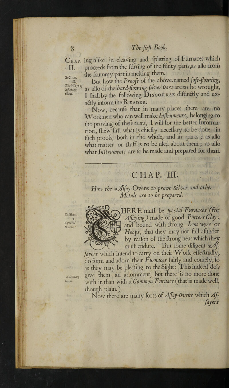 Chap, ing alike in cleaving and fplitting of Furnaces which II. proceeds from the ftirring of the flinty parts,as alfo from seflion l^e leummy part in melting them. e X But how the Proofs of the above-named [oft-flowing, %™T°f as alfo of the hard-flowing fiber Oars are to be wrought, I fhall by the following Discourse diftindly and ex- adl y inform the Reader. Now, becaufe that in many places there are no Workmen who can well make Infirwments, belonging to the proving of thefe Oars, I will for the better Informa¬ tion, (hew firft what is chiefly neceflary to be done in Inch proofs, both in the whole, and in parts; as alfo what matter or fluff is to be ufed about them ; as alfo what Instruments are to be made and prepared for them. CHAP. III. How the <*Jlfl'ay--Ovens to prove silver and other Metals are to be prepared. HERE muft be jflecial Furnaces (for Afl'aying) made of good Potters Clay, and bound with ftrong Iron tvyre or Hoops, that they may not fall afonder by reafon of the ftrong heat which they muft endure. But fome diligent ®_Afi flayers which intend to carry on their Work effedually, do form and adorn their Furnaces fairly and comely, fo as they may be pleafing to the Sight: This indeed do’s give them an adornment, but there is no more done ib:m. with it,than with a Common Furnace (that is made well, though plain.) Now there are many forts of Affay-Ovens which Af- fayers