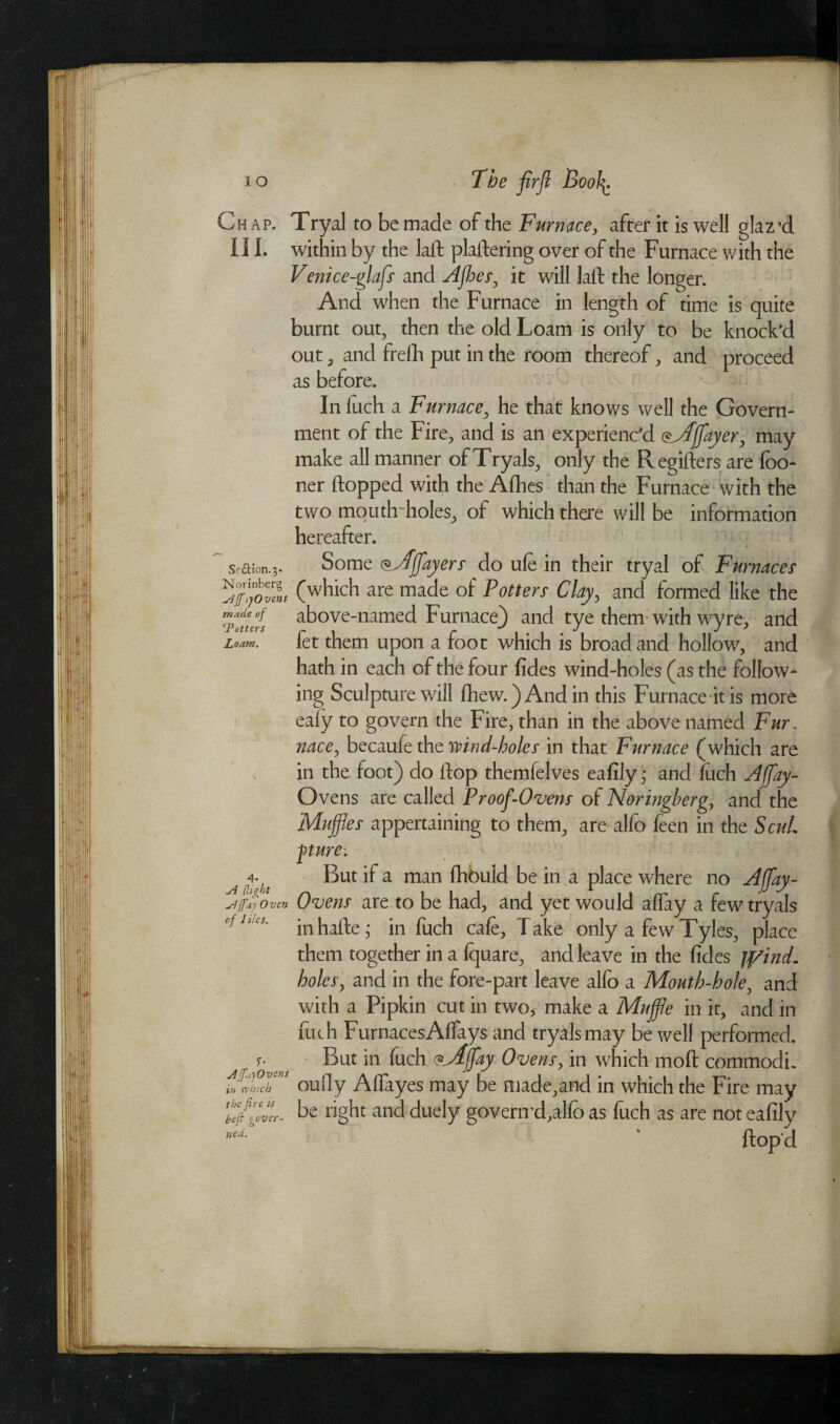 Chap. Tryal to be made of the Furnace, after it is well glaz’d III. within by the laft plaftering over of the Furnace v/ith the Venice-glafs and Afbes, it will laft the longer. And when the Furnace in length of time is quite burnt out, then the old Loam is only to be knock’d out , and frelli put in the room thereof, and proceed as before. In inch a Furnace, he that knows well the Govern¬ ment of the Fire, and is an experienc'd oyffflayer, may make all manner of Tryals, only the Regifters are fbo- ner flopped with the Afhes than the Furnace with the two mouth'holes, of which there will be information hereafter. Some vjffflayers do ufe in their tryal of Furnaces 1*1 f i i') .• _ / i r* -i i Sf&ion.;- (which are made of Potters Clay, and formed like the made of 1Potters Loam. above-named Furnace) and tye them with wyre, and fet them upon a foot which is broad and hollow, and hath in each of the four fides wind-holes (as the follow¬ ing Sculpture will Chew.) And in this Furnace it is more eafy to govern the Fire, than in the above named Fur, nace, becaufe the wind-holes in that Furnace (which are in the foot) do ftop themfelves ea fily; and fuch Afflay- Ovens are called Proof-Ovens of Noringberg, and the Muffles appertaining to them, are alfo feen in the ScuL pure: a+ But if a man fhbuld be in a place where no Afflay- Ajfaj Oven Ovens are to be had, and yet would aflay a few tryals ofJttes' in hafte; in fuch cafe, Take only a few Tyles, place them together in a fquare, and leave in the fides jpind. holes, and in the fore-part leave alfo a Mouth-hole, and with a Pipkin cut in two, make a Muffle in it, and in fuch FurnacesAflays and tryals may be well performed. But in fuch <?yijfay Ovens, in which moft commodi. oufly AlTayes may be made,and in which the Fire may be right and duely govern'd,alfo as foch as are not ealily ftopd Aff.yOvens in which the fire us heft gover¬