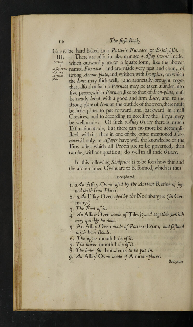 Ghap. be hard baked in a Potters Furnace or Brichfifilii. III. There are alfo in like manner ^Aljfay Ovens made* sedion. which outwardly are of a Iquare form, like the above- sUffajOvens named Furnace, and are made very neat and clean, of %rm”ur- ftrong Armor-plate, and writhen with Ironpins, on which flate- the Lute may ftick well, and artificially brought toge- ther,alfo that Inch a Furnace may be taken alunder into five pieces,which Furnace,like to that ol Iron-plate,muft be neatlv luted with a good and firm Lute, and to the be neatly luted with a good and firm Lute, and to the ftrong plate of Iron at the outfide of the oven,there muft be little plates to put forward and backward in fmall Crevices, and fo according to neceflity the Tryal may be well made : Of fuch <&Affay Ovens there is much Estimation made, but there can no more be accompli- lhed with it, than in one of the other mentioned Fur¬ naces ,if only an Affayer have well the knowledge of the Fire, after which all Proofs are to be governed, then can he, without queftion, do well in all thefe Ovens. In this following Sculpture is to be feen how this and the afore-named Ovens are to be formed, which is thus Deciphered. 1. <&An Aftay*Oven ufed by the Antient Refiners, joy- ned with Iron Plates. 2. e^Eftay-Oven ufed by the Norinburgers (in Ger¬ many.) 5. The Foot of it. 4. An Aflay-Oven made 0jTiles joyned together,tiahich may opuicty be done* 5. An Affay.Oven made of Potters-Loam, with Iron Bonds. 6. The upper mouth-hole of it. 7. The lower mouth hole of it. 8. The holes for Iron-barrs to be put in. 9. An Aflay Oven made of hxmowplates, Sculpture