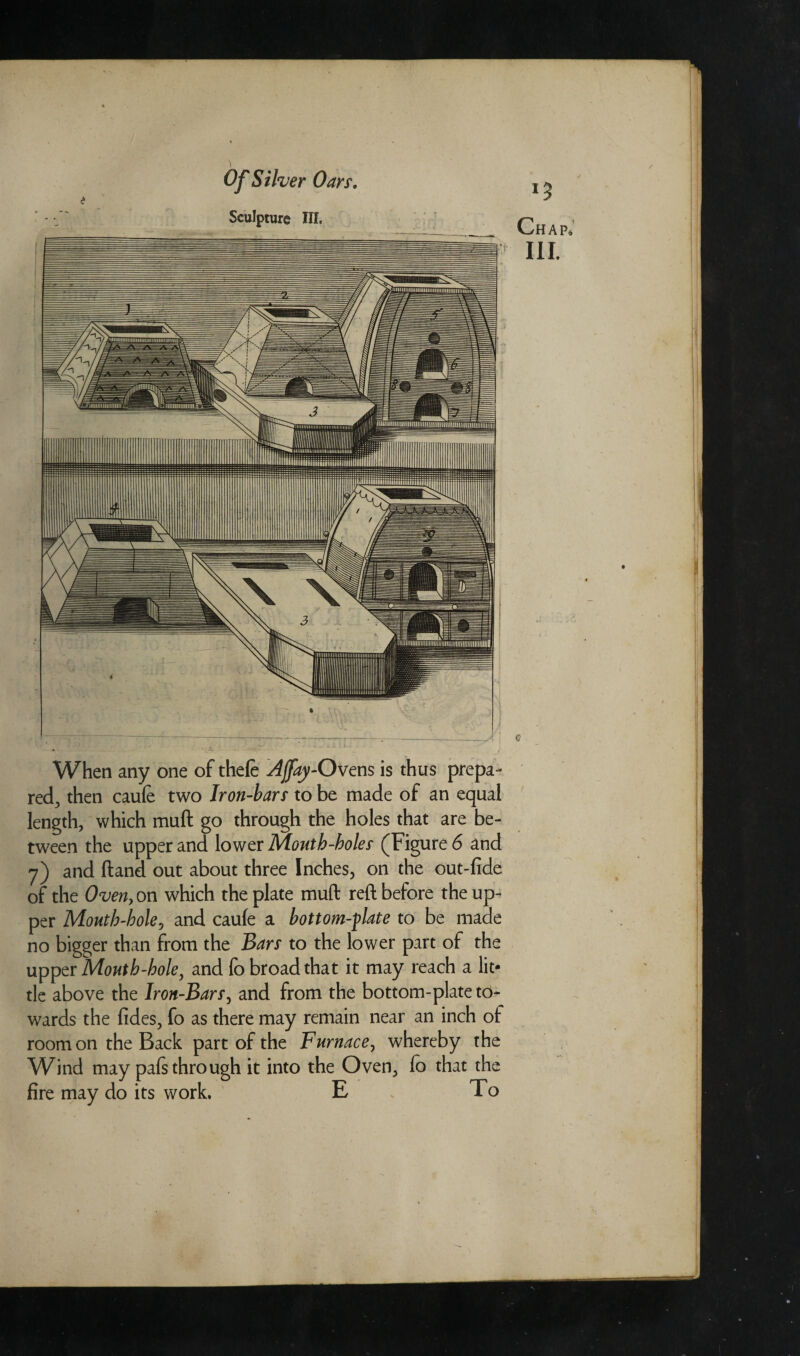 Sculpture III. Chap, III. When any one of theft Ajfay-Ovens is thus prepa¬ red, then caufe two Iron-bars to be made of an equal length, which muft go through the holes that are be¬ tween the upper and lower Month-boles (Figure 6 and 7) and ftand out about three Inches, on the out-fide of the Oven, on which the plate muft reft before the up¬ per Mouth-hole, and caufe a bottom-plate to be made no bigger than from the Bars to the lower part of the upper Month-hole, and fo broad that it may reach a lit¬ tle above the Iron-Bars, and from the bottom-plate to¬ wards the fides, fo as there may remain near an inch of room on the Back part of the Furnace, whereby the Wind may pafs thro ugh it into the Oven, fo that the fire may do its work. E To