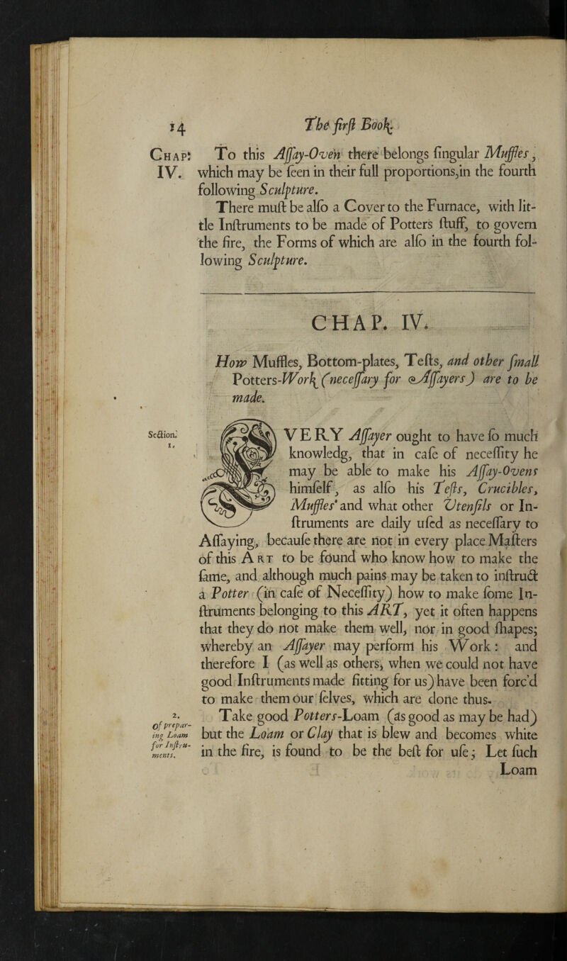 Chap: To this Affay-Oven there belongs fingular Muffles ? IV. which may be feen in their full proportions,in the fourth following Sculpture. There mud be alfo a Cover to the Furnace, with lit¬ tle Inftruments to be made of Potters fluff, to govern the fire, the Forms of which are alfo in the fourth fol¬ lowing Sculpture. CHAP. IV. Hon’ Muffles, Bottom-plates, Tefts, and other [mall Vottcrs-Worl^ (neceffary for c^Affayers) are to be made. Se&ioiC s. 2. of prepar¬ ing Loam for InftrU- ments. V E RY Affayer ought to have fo much knowledg, that in cafe of neceffity he may be able to make his Afflay-Ovens himfelf, as alfo his Lefts, Crucibles, Muffles' and what other ZJtenfils or In¬ ftruments are daily ufed as neceffary to Affaying, becaufe there are not in every place Mailers of this Art to be found who know how to make the fame, and although much pains may be taken to inftrud a Totter (in cafe of Neceffity) how to make feme In¬ ftruments belonging to this ART> yet it often happens that they do not make them well, nor in good fliapes; whereby an Affayer may perform his Work: and therefore I (as well as others* when we could not have good Inftruments made fitting for us) have been forc’d to make them our felves, which are done thus- Take good Potters-Loam (as good as may be had) but the Loam or Clay that is blew and becomes white in the fire, is found to be the beft for ufe; Let fuch Loam