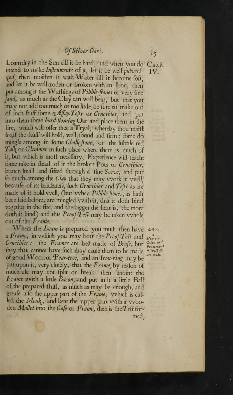 Of Silver Loamdry in the Sun till it be hard, and when you do Chap. intend to make Inftruments of it, let it be well vulvcri- IV. \ed, then moiften it with Water till it become loft, and let it be well troden or broken with an Iron, then put among it the Wafhings of Pibble-ftones or very fine [and, as much as the Clay can well bear, but that you may not add too much or too little, be fure to make out of fuch fluff fome ^Affay.Tefts or Crucibles, and put into them fome bard-flowing Oar and place them in the fire, which will offer thee a Tryal, whereby thou maift fee,if the fluff will hold, well, found and firm; fome do mingle among it fome Chalftone, or the fubtile red Ta\ or Glimmer in fuch place where there is much of it, but which is moft neceflary, Experience will teach: fome take in ftead of it the broken Pots or Crucibles, beaten fmall and lifted through a fine Seeve, and put lo much among the Clay that they may work it well, becaufe of its britlenefs, fuch Crucibles and Lefts as are made of it hold well, (but when Pibble-ftones, as hath been faid before, are mingled with !it, that it doth bind together in the fire, and the bigger the heat is, the more doth it bind) and this Proof-Tetf may be taken whole out of the Frame. Whem the Loam is prepared you muft then have Section. a Frame, in which you may beat the Proof TeH and Hol’thc Crucibles' : the Frames are beft made of Braft, but they that cannot have fuch may caufe them to be made of good Wood of F ear-tree y and an Iron-ring may be put upon it, very clofely, that the Frame0 by reafon of much ufe may not fplit or break : then anoint the Frame with a little Bacony and put in it a little Ball of the prepared fluff, as much as may be enough, and greafe alfo the upper part of the Frame, which is cal¬ led the Mon\y and beat the upper part with a woo¬ den Mallet into the Cafe ox Frame, then is the TeH for¬