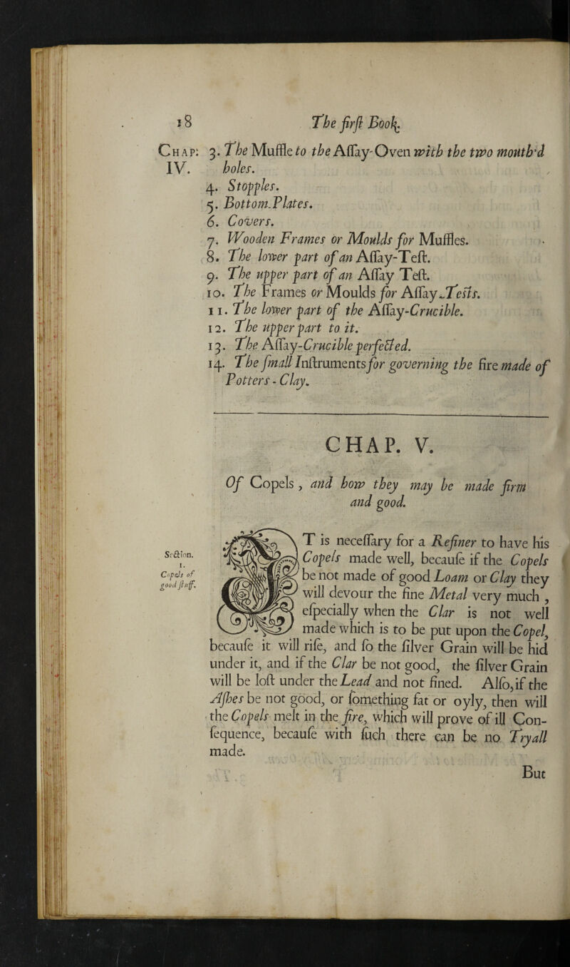 J 8 The fir ft Boofy. Chap: 3. The Muffle to the Aflay'Oven with the two mouth'd IV. holey. 4. St off ley. 5. Bottom.Platey. 6. Covery. 1 7. Wooden Framey or Mouldy for Muffles. 8. 77?o Zowr p^r* 0/4W Aflay-Teft. 9. 37;e apper 0/^ Aflay Teft. 10. 77^ Frames or Moulds for Aflay jTestt. 11. The lower fart of the Aflay--Crucible. 12. T’he ufferfart to it. 13. The Mdcy-Crucible f erfetted. 14. The fmall Jnftrumentsfor governing the tire made of Pottery -Clay. CHAP. V. .. Of Copels, and how they may be made firm and good. T is necefiary for a Refiner to have his Copels made well, becaufe if the Copels be not made of good Loam or Clay they will devour the fine Metal very much , efpecially when the Clar is not well made which is to be put upon the Copel, rife, and lo the filver Grain will be hid under it, and if the Clar be not good, the filver Grain will be loft under the Lead and not fined. Alio, if the Afhes be not good, or fomething fat or oyly, then will the Copels melt in the fire, which will prove of ill Con- fequence, becaufe with fuch there can be no Try all made. But