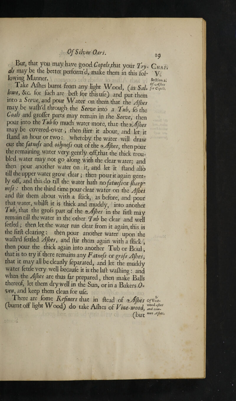 Butj that you may have good Cofels,thit your Try- Chap. als may be the better perform'd, make them in this fid- V lowing Manner. Seaimii Take Aflies burnt from any light Wood, (as Sal- lows, &c. for fuch are bell for thisufe) and put them into a Serve, and pour Water on them that the 'Jibes may be wafli'd through the Secve into a Tub, fo the Coals and grofler parts may remain in the Seeve, then pour into the Tub Co much water more, that the ^Jibes may be covered-over , then ftirr it about, and let it ftand an hour or two: whereby the water will draw out the fatnejs and oilynefs out of the <$Jjhes, then pour the remaining water very gently off/hat the thick trou¬ bled water may not go along with the clear water; and then pour another water on it, and let it ftand alfo till the upper water grow clear; then pour it again gent¬ ly °ff, and this do till the water hath no fatnejsor fbartr nefs : then the third time pour clear water on the Jibes and ftir them about with a flick, as before, and pour that water, whilft it is thick and muddy, into another 7ub, that the grofs part of the sjjhes in the firft may remain till the water in the other Tub be clear and well fetled; then let the water run clear from it again, this is the firft clearing: then pour another water upon the waflvd fettled Jjhes, and ftir them again with a flick , then pour the thick again into another Tub or Boul, that is to try if there remains any Fatnefs or grofs Jjhes, that it may all be cleanly feparated, and let the muddy water fettle very well becaufe it is the laft walhing: and when the Jjhes are thus far prepared, then make Balls thereof, let them dry well in the Sun, or in a Bakers 0- ven, and keep them clean for ule. There are fome Refiners that in ftead of oJjhes o/vL (burnt off light Wood) do take Allies oC Vine-wood, ZttS (but mon^Jhts*