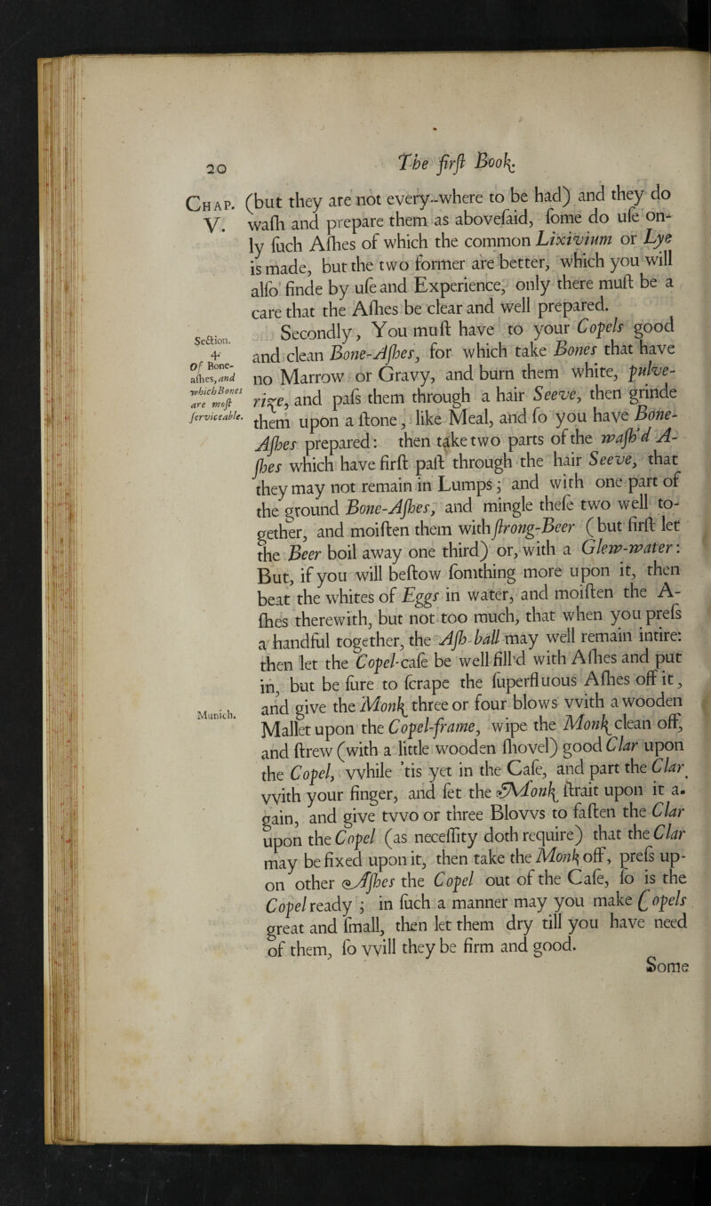 J Section. 4* Of Bone- allies ,and -which Bones are mofl Jcrviceable. / 20 The firfl Booh. (but they are not every-where to be had) and they do wafli and prepare them as abovefaid, fome do ufe on¬ ly fuch Allies of which the common Lixivium or Lye is made, but the two former are better, which you will alfo finde by ufe and Experience, only there mull be a care that the A.fhes be clear and well prepared. Secondly, You mull have to your C of els good and clean Bone-Afbes, for which take Bones that have no Marrow or Gravy, and burn them white, pulve¬ rize, and pafs them through a hair Seeve, then grinde them upon a ftone, like Meal, and fo you have Bone- Ajhes prepared: then take two parts of the rpajb d A- (hes which have firft paft through the hair Seeve, that they may not remain in Lumps; and with one part of the ground Bone-Ajhes, and mingle thefe two well to¬ gether, and moiften them with flrong-Beer ( but firft let the Beer boil away one third) or, with a Glew-water: But, if you will bellow lomthing more u pon it, then beat the whites of Eggs in water, and moiften the A- fhes therewith, but not too much, that when youprels a handful together, the Ajh ball may well remain intire: then let the Coj>£?/-cale be well fill’d with Allies and put in, but be fure to fcrape the fuperfluous Afhes off it, M ^ and give the Adonh_ three or four blows with a wooden K'' Mallet upon the C of el-frame, wipe the Mon\ clean off, and ftrew (with a little wooden fliovel) good Clar upon the Copel, while ’tis yet in the Cafe, and part the Clar _ with your finger, and fet the <?Mon\ ftrait upon it a. gain, and give two or three Blows to fallen the Clar upon the Copel (as neceffity doth require) that the Clar may be fixed upon it, then take the Monl\oS, prels up¬ on other <*Afhes the Copel out of the Cafe, lo is the Copel ready ; in fuch a manner may you make Q opels great and fmall, then let them dry till you have need of them, fo will they be firm and good. Some