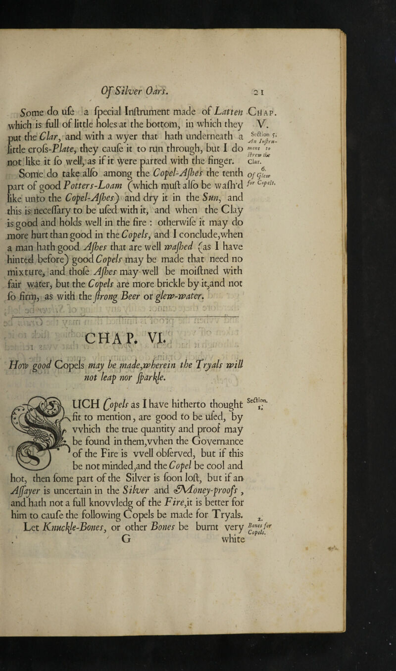 merit to ftrew the Some do ufe a fpecial Inftrument made of Latten Ctf ap. which is full of little holes at the bottom, in which they V. put the Clar, and with a wyer that hath underneath a little crofs-Plate, they caufe it to run through, but I do not like it fo well, as if it were parted with the finger, clan Some do take alfo among the Copel-Afbes the tenth ofgu*, part of good T otter s-Loam (which muft alfo be wafh’d for CopeU like unto the Copel-AJhes') and dry it in the Sun, and this is neceflary to be ufed with it, and when the Clay is good and holds well in the fire : otherwife it may do more hurt than good in the Copels, and I conclude,when a man hath good Afhes that are well wajhed (as 1 have hinted before) good Copels may be made that need no mixture, and thofe AJhes may-well be moiftned with fair water, but the Copels are more brickie by it,and not fo firm, as with the flrong Beer or glew-water. D X n r I 3 i * i , : CHAP. VI. '. J v: V ' i 1  f(j How good Copels may be made,wherein the Tryals will not leap nor fiartye. » * • ' f / UCH (fopels as I have hitherto thought Sea£n’ ^fit to mention, are good to be ufed, by which the true quantity and proof may „ be found in them,when the Governance ' of the Fire is Well obferved, but if this be not minded,and the Copel be cool and hot, then lome part of the Silver is foon loft, but if an Ajfayer is uncertain in the Silver and <£\doney-proofs , and hath not a full knovvledg of the Fire,it is better for him to caufe the following Copels be made for Tryals. Let Knuckle-Bones, or other Bones be burnt very G white 2. Bones for Copels.