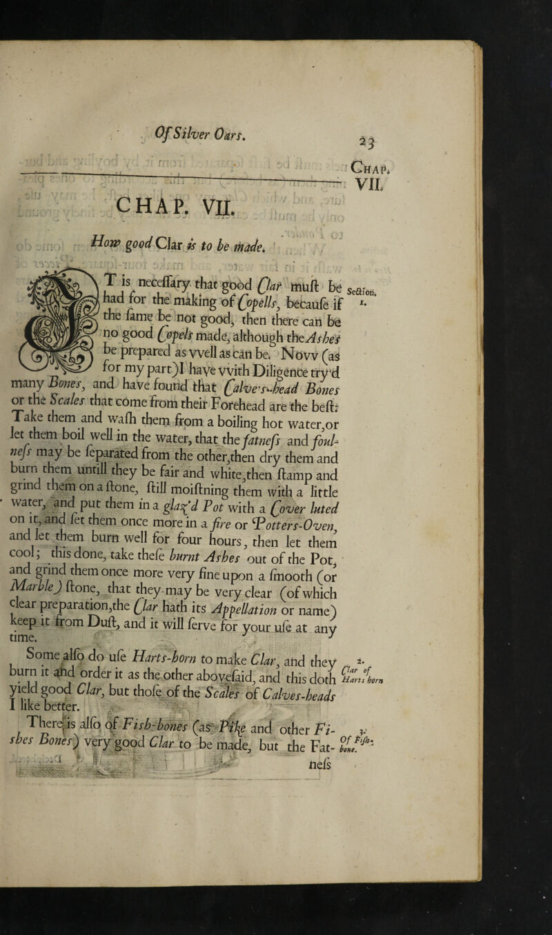. *. L± J V t .■ ’ r f n ChaV VIL CHAP. VIL \ f fiC< i How good Clar is to be made* 1 i c J •r; T is ncceflkry thaf good Qat mud Be had tor the making of Qopells, beCaufe if '• the lame be not good3 then there can be no good (opels made, although tht Ashes be prepared as well as can be> 1NOvv (as - >— f°r my part)I have with Diligence try'd many Bones, and have found that C^es-head Bones or the Scales that come from their Forehead are the bed; Take them and wafli them from a boiling hot water,or let them boil well in the water, that thefatnefs and foul- nejs may be feparated from the other,then dry them and burn them untill they be fair and white,then damp and grind them on a done, dill moiffoing them with a little water, and put them in a glaz'd Pot with a (Wer luted on it and let them once more in a fire or otter s-Oven and let them burn well for four hours, then let them cool, thisdone^ take thefe burnt Ashes out of the Pot3 and grind them once more very fine upon a Imooth (or 1 ar ej {tone, that they-may be very clear (of which c ear preparation,the (Jar hath its Appellation or name) eepdt from Dull, and it will lerve for your ule at any time. J Some alio do ufe Harts-horn to make Clar, and they *• burn it and order it as the other aboyefaid, and this doth SCL yield good Clar, but thole of the Scales of Calves-heads 1 like better. v vmr-m'wrm -*.5P There is alfo of Fish-bones (as i>% and other Fi¬ shes Bones) very good Clar to be made, but the Fat- ■ ■ . I of ti/h• ..... ... ftci ■