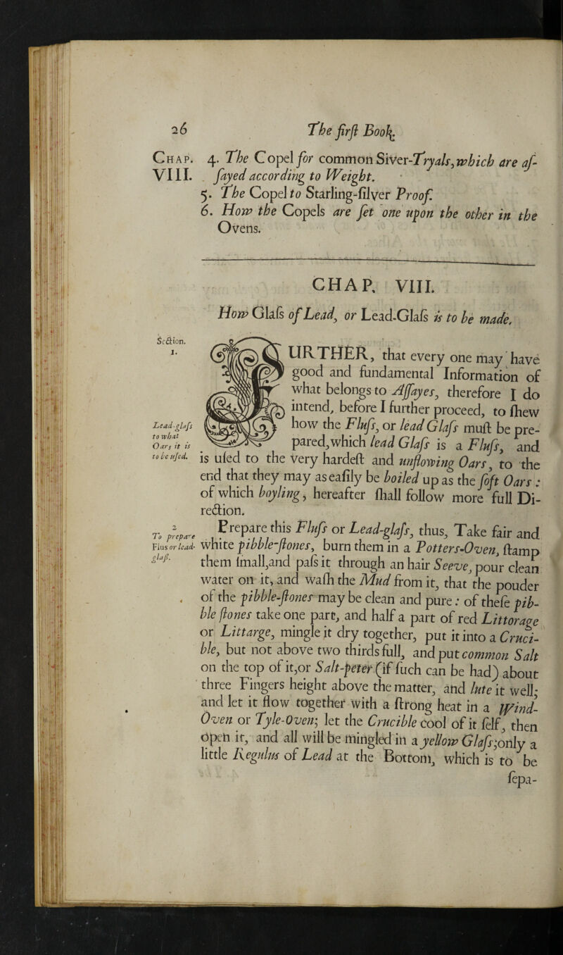 Chap. 4. The Copel for common SiVtr-Tryals,which are af- VIII. . faye(f according to Weight. 5. The Copel to Starling-filyer Proof 6. Horn the Copels are Jet one upon the other in the Ovens. 1 Seaton. Lead-alafs to vebat Oars it is to be ujed. To prepare Flus or lead- gLf CHAP, VIII. How Glafs oj~Leady or Lead-Glais is to be made, URTHER, that every one may have good and fundamental Information of what belongs to Ajfayes, therefore I do intend, before I fuither proceed, to fhew how the Flujiy or lead Glafi muff be pre- — p^ied,which lead Glafs is a Flujiy and is ufed to the very hardeft and uiijlorviho Oars, to ‘the end that they may aseafily be boiled upas the [oft Oars: of which boyling, hereafter fliall follow more full Di¬ rection. Prepare this Flufs or Lead-glafs, thus. Take fair and white jibble-Jlones, burn them in a Potters-Oven, damp them imall,and pafsit through an hair Seeve, pour clean water on it, and wafh the Mud from it, that the pouder of the pibble-ftoncs may be clean and pure: of thefe pib- ble pones take one part, and half a part of red Littorage or Littarge, mingle it dry together, put it into a Cruci¬ ble, but not above two thirds full, and put common Salt on the top of it,or Salt-peter (if fuch can be had) about three Fingers height above the matter, and lute it well- and let it flow together with a ftrong heat in a Jf/md- Oven or Tyle-Oven; let the Crucible cool of it felf, then open it, and all will be mingled in a yellow Glafs;ody a little liegulm of Lead at the Bottom, which is to be fepa-