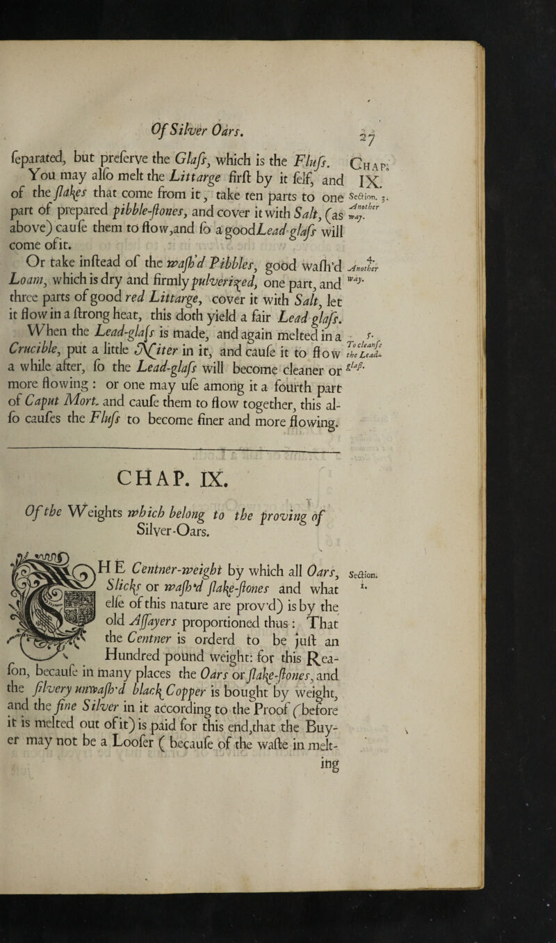 Of Silver Oa rs, ^ j feparated, but preferve the Glafi, which is the Fluff. Chap; You may alfo melt the Littarge firft by it lelf, and IX of the flakes that come from it, take ten parts to one sea™,.), part of prepared pibble-flones, and cover it with Salt, (as above) caufe them to flow,and fo a goodLeadglafs will come of it. Or take inftead of the wajh’d Tibbies, good wafli’d Loam, which is dry and firmly pulverised, one part, and three parts of good red Littarge, cover it with Salt, let it flow in a ftrong heat, this doth yield a fair Lead glafs. When the Lead-gifs is made, and again melted in a • r- Crucible, put a little Softer in it, and caufe it to flow the Lead± a while after, fo the Lead-glafi will become cleaner or glaJ*‘ more flowing : or one may ufe among it a fourth part of Caput Mort and caufe them to flow together, this al¬ io caufes the Flufi to become finer and more flowing. CHAP. IX. * Of the Weights which belong to the proving of Silver-Oars. H E Centner-weight by which all Oar^ seaum, Slic^r or wajh*d fiafye-fiones and what elle of this nature are prov’d) is by the old A foyers proportioned thus: That the Centner is orderd to be juft an Hundred pound weight: for this Rea- fon, becaufe in many places the Oars or fiafiz-flones, and the filvery umvajh'd blarfiCopper is bought by weight, and the fine Silver in it according to the Proof (before it is melted out of it) is paid for this end,that the Buy¬ er may not be a Loofer ( becaule of the wafte in melt-