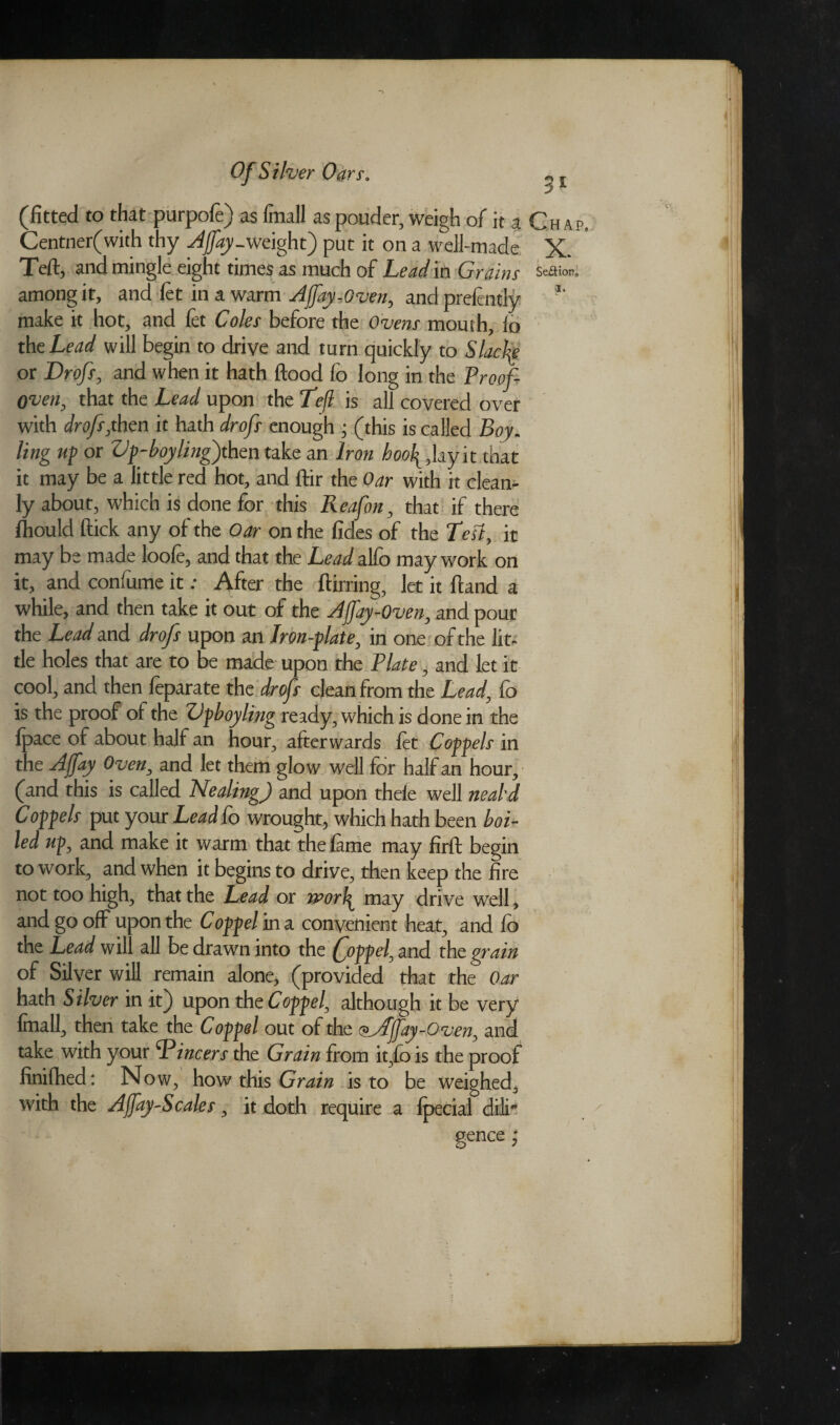 (fitted to that purpofe) as fmall as pouder, weigh of it a Chap Centner(with thy Affay-weight) put it on a well-made X. Teft, and mingle eight times as much of Lend in Grains Season, among it, and let in a warm Affay-Oven, and prelently make it hot, and fet Coles before the Ovens mouth, lo the Lead will begin to drive and turn quickly to Slack or Drofs, and when it hath flood fo long in the Proof- oven, that the Lead upon the Teft is all covered over with drofs,then it hath drofs enough ; (this is called Boy. ling up or Vp-boyling) then take an Iron hoof, lay it that it may be a little red hot, and ftir the Oar with it clean¬ ly about, which is done for this Reafon, that if there fhould flick any of the Oar on the fides of the Test, it may be made loole, and that the Lead alfo may work on it, and confume it; After the ftirring, let it ftand a while, and then take it out of the AJJ'ay-Oven, and pour the Lead and drofs upon an Iron-plate, in one of the lit¬ tle holes that are to be made upon the Plate, and let it cool, and then feparate the drofs clean from the Lead, fo is the proof ol the ZJpboyling ready, which is done in the Ipace of about half an hour, afterwards let Coppels in the Affay Oven, and let them glow well for half an hour, (and this is called Nealing) and upon thele well neabd Coppels put your Lead Co wrought, which hath been boi¬ led up, and make it warm that the lame may firft begin to work, and when it begins to drive, then keep the fire not too high, that the Lead or n>orf may drive wrell, and go off upon the Coppel in a convenient heat, and lb the Lead will all be drawn into the (joppel, and the grain of Silver will remain alone, (provided that the Oar hath Silver in it) upon the Coppel, although it be very fmall, then take the Coppel out of the <^Affay-Oven, and take with your Tincers the Grain from it,lo is the proof finifhed: Now, how this Grain is to be weighed, with the Affay-Scales, it doth require a Ipecial dilr gence;