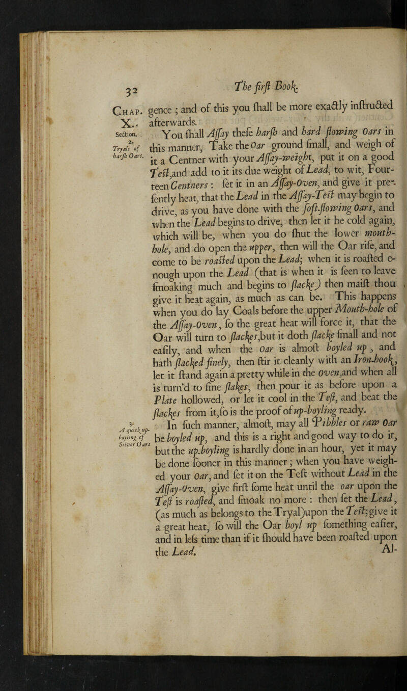 Chap* gence \ and of this you fhu.ll be more exactly mftruifted X*- afterwards. ’ Seftion. You fhall Aflflay thefe harjh and hard flowing Oars in Try *u' of this manner, Take the Oar ground fmall, and weigh of harjt, Oar,. it a Centner wjth your Ajfay-weight, put it on a good •fleif,and add to it its due weight of Lead, to wit, F our- teen Centners; let it in an Ajjay-Oven, and give it pre . fently heat, that the Lead in the Aflay-Test may begin to drive, as you have done with the foft.flowing Oars, and when the Lead begins to drive, then let it be cold again, which will be, when you do Ihut the lower mouth- hole, and do open the upper, then will the Oar rife, and come to be roaffed upon the Lead; when it is roafted e- nough upon the Lead fthat is when it is feen to leave fmoaking much and begins to flachp) then rnaift thou , give it heat again, as much as can be. This happens when you do lay Coals before the upper Mouth-hole of the Ajfay-Oven, fo the great heat will force it, that the Oar will turn to flacf^sfl>ut it doth flachp Imall and not ealily, and when the Oar is almoft hoy led up , and hath flacked finely, then ftir it cleanly with an lroruhool^, let it Hand again a pretty while in the Oven,and when all is turn’d to fine flails, then pour it as before upon a Plate hollowed, or let it cool in the Lcjl, and beat the flacks from it,fo is the proof of up-boyling ready. ?• In fuch manner, almoft, may all Nibbles or raw Oar boyling cf be boy led up, and this is a right and good way to do it. Stiver Oars the ^[s hardly done in an hour, yet it may be done fooner in this manner; when you have weigh¬ ed your Oar, and let it on the Teft without Lead m the Affay-Oven, give firft fome heat until the oar upon the Teft is roafted, and fmoak no more : then fet the Lead, (as much as belongs to theTryal)upon the give it a great heat, fo will the Oar boyl up fomething eafier, and in lefs time than if it fhould have been roafted upon the Lead, Al-
