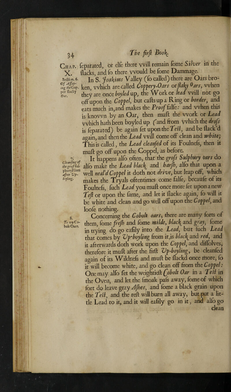 Cleanfing of the graft fill* phury Flints after Vp- boyhng. Chap, feparated, or elfe there vvill remain fome Silver in the X. flacks, and fo there would be fome Dammage, Sedition. 6. In'S, foakims Valley (fo called) there are Oars bro- ing theCop. ken, which are called Coppery-Oars or flaky °ars, vvhen Pflacky they are once boyled up, the Work or lead vvill not go off upon the Coppel, but cafts up a Ring or border, and eats much in,and makes the Proof falfe .• and when this is known by an Oar, then muft the work or Lead Which hath been boyled up (and from yvhich the drofs is feparated) be again fet upon the Tell, and be flack’d again, and then the Lead vvill come off clean and white; This is called, the Lead cleanfed of its Foulnefs, then it muft go off upon the Coppel, as before. It happens alfo often, that the grofs Sulphury oars do alfo make the Lead blacfl and harfh, alfo that upon a well neal’d Coppel it doth not drive, but leap off, which makes the Tryals oftentimes come falfe, becaufe of its Foulnefs, fuch Lead you muft once more fet upon a new Teft or upon the feme, and let it flacke again, fo will it be white and clean and go well off upon the Coppel, and loofe nothing. Concerning the Cobolt oars* there ate many forts of them, fome frefh and fome milde, black and gray, fome in trying do go eafily into the Lead, but luch Lead that comes by Vp-hoyling from it,is blacked red, and it afterwards doth work upon the Coppel, and diffolves, therefore it muft after the firft Vp-boyling, be cleanfed again of its Wildnefs and muft be flackd once more, fo it will become white, and go clean off from the Coppel: One may alfo fet the weightieft Qobolt Oar in a Tell in the Oven, and let the fmoak pafs away, fome of which fort do leave gray After, and fome a black grain upon the Tell, and the reft will burn all away, but put a lit¬ tle Lead to it, and it will eafily go in it, and alfo go clean s. To try Co¬ bolt Oars.