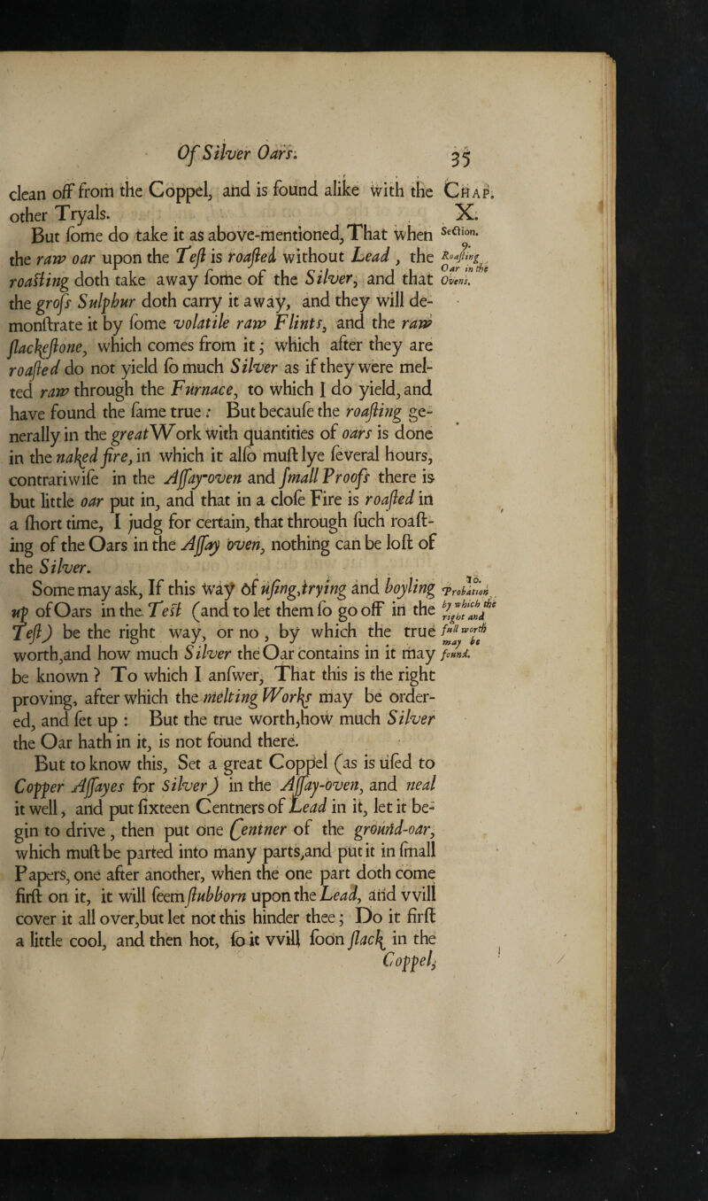 clean off from the Coppel, ahd is found alike with the other Tryals. But fome do take it as above-mentioned, That when the raw oar upon the Left is roafted without Lead , the roasting doth take away fome of the Silver, and that the grofs Sulphur doth carry it away, and they will de- monftrate it by fome volatile raw Flints, and the raw flactyftone, which comes from it,* which after they are roafted do not yield fomuch Silver as if they were mel¬ ted raw through the Furnace, to which I do yield, and have found the fame true: But becaufe the roofing ge¬ nerally in the greatWosk with quantities of oars is done in the nailed fire, in which it alfo muftlye foveral hours, contrariwife in the Affaymoven and fmall Proofs there is but little oar put in, and that in a clofe Fire is roofed in a fhort time, I judg for certain, that through fuch roaft- ing of the Oars in the Ajfay oven, nothing can be loft of the Silver. . ' , . Some may ask, If this Way 6f ufengjrying and hoyling up of Oars in the Test (and to let them fo go off in the Teft) be the right way, or no , by which the true worth,and how much Silver the Oar contains in it may be known ? To which I anfwer. That this is the right proving, after which the melting Worlds may be order¬ ed, and fet up : But the true worth,how much Silver the Oar hath in it, is not found there. But to know this. Set a great Coppel (as is tiled to Copper Affayes for Silver) in the Aftfay-oven, and neal it well, and put fixteen Centners of Lead in it, let it be¬ gin to drive, then put one Qentner of the grourfd-oar, which muftbe parted into many parts,and put it in fmall Papers, one after another, when the one part doth come firft on it, it will feem flub horn upon the Lead, arid will cover it all over,but let not this hinder thee; Do it firft a little cool, and then hot, fait will foon Jlac\ in the Coppel- Chap. X. Seftion. j 9- Roafling Oar in the Ovens, id. Probation by which the right and full rvortf) may be found. (