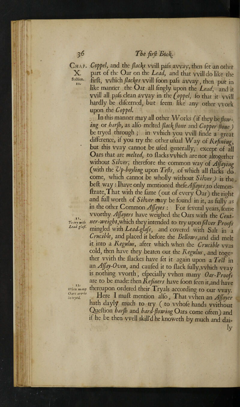 Ch ap. Copfel, and the flacks will pals away, then let an other X. part of the Oar on the Lead, and that will do like the s=aion. fjrft3 vvhich fiacres will foon pafs away, then put in like manner the Oar all fingly upon the Lead, and it will all pafs clean avyay in the C°ffeK lo that it vvill hardly be dilcerned, but feem like any other work upon the Copfel. , In this manner may all other Works (if they beflow¬ ing or barflb, as alfo melted jlac\flone and Copper fione) be tryed through ; in vvhich you vvill finde a great difference, if you try the other ufual Way of Refining, but this way cannot be ufed generally, except of all Oars that are melted, to flacks which are not altogether without S ilver; therefore the common way of Ajfiaying (with the ZJp-boyling upon Tefts, of which all flacks do, come, which cannot be wholly without Silver) is the. bell way: Ihave only mentioned thefeAfayes,to demon- ftrate,That with the lame (out of every Oar) the right and full worth of Silver may be found in it, as fully as in the other Common Ajfayes : For feveral years, fome worthy Ajflayers have weighed the Oars with the Cent- To try with ner-weight,which they intended to try upon filver Proofs LaiJ l‘af' mingled with Lead-glafir, and covered with Salt in a Crucible, and placed it before the Bellows,and did melt it into a Kegulus, after which when the Crucible was cold, then have they beaten out the Regulus, and toge¬ ther with the flackes have let it again upon a Test in an Ajfay-Oven, and cauled it to flack fully,vvhich way is nothing worth, elpecially when many Oar-Proofs are to be made: then R efiners have loon leen it,and have When many thereupon ordered their Tryals according to our way. Obfir,Z‘.'t0 Here I mull mention alio. That when an Afjayer hath -dayly much to try ( to whofe hands without Queftion barflb and hard-flowing Oars come often) and if he be then well skill'd he knoweth by much and dai¬ ly