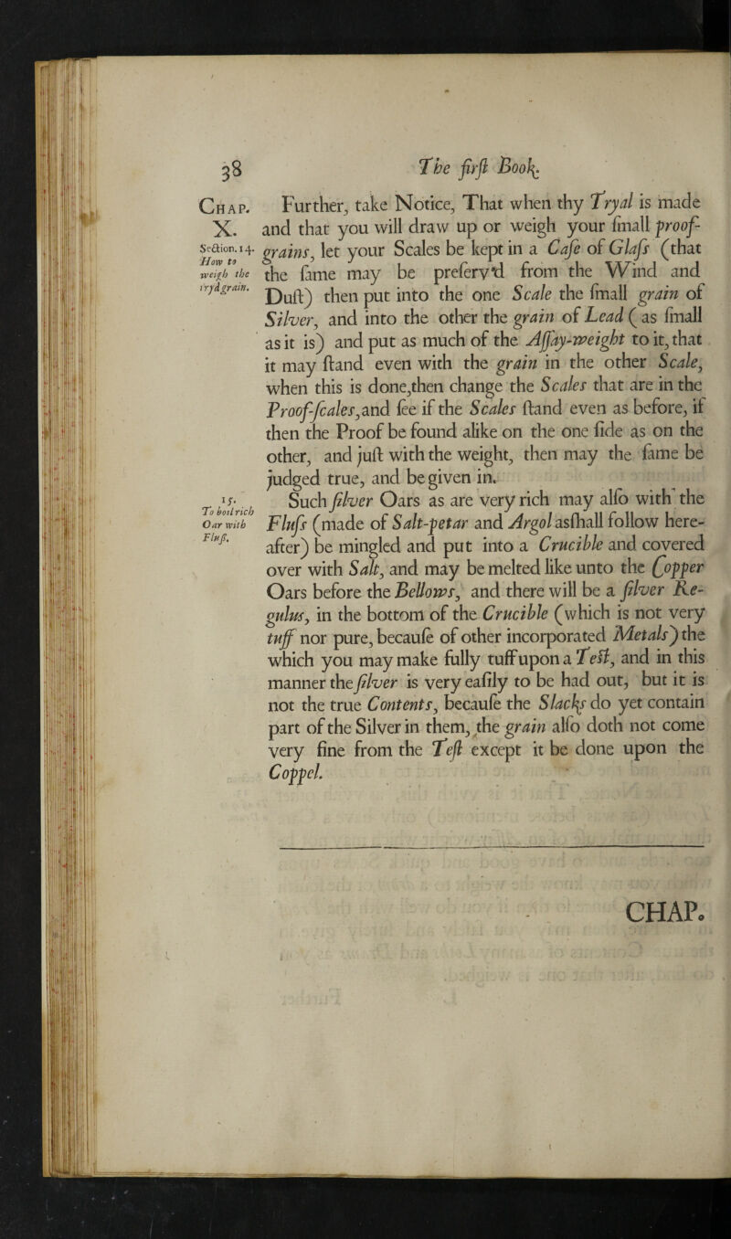 3§ Seftion. 14. How to weiyh the try dgrain. iy. To boil rich Oar with Fifty?. The firfl Boo^ Further, take Notice, That when thy Tryal is made and that you will draw up or weigh your fmall f roof- grains ^ let your Scales be kept in a Cafe of Glafs (that the fame may be preferv*d from the Wind and Duft) then put into the one Scale the fmall grain of Silver, and into the other the grain of Lead ( as Imall as it is) and put as much of the A fay-weight to it, that it may ftand even with the grain in the other Scale, when this is done,then change the Scales that are in the Proof-Jcales, and fee if the Scales ftand even as before, it then the Proof be found alike on the one fide as on the other, and juft with the weight, then may the fame be judged true, and be given in* Such fiver Oars as are very rich may alio with the Flufs (made of Salt-petar and Argol asfhall follow here¬ after) be mingled and put into a Crucible and covered over with Salt, and may be melted like unto the (fopper Oars before the Bellows, and there will be a fiver Re- gulus, in the bottom of the Crucible (which is not very tujf nor pure, becaufe of other incorporated Metals J the which you may make fully tuff upon a Left, and in this manner the fiver is very eafily to be had out, but it is not the true Contents, becaule the Slacfs do yet contain part of the Silver in them, the grain alfo doth not come very fine from the Tefl except it be done upon the CoppcL CHAP. •» * ; f •, I