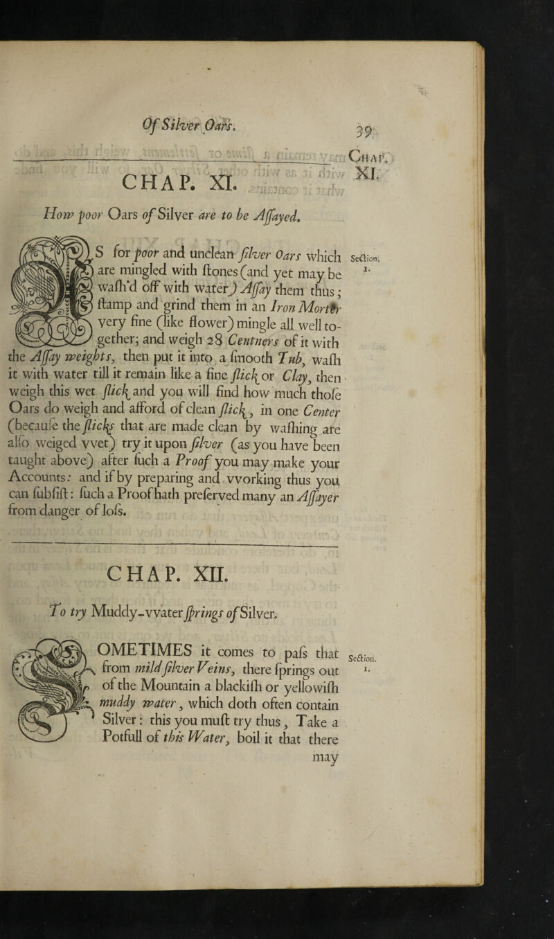 Of Silver Oars* o p ■..... Chap, row XL •f T~ — -v CHAP. XL • t r» H022? poor Oars 0/Silver are to be j4 (fayed. S for poor and unclean filver Oars which secto* are mingled with ftones (and yet may be *' waffl'd off with water) Ajfiay them thus; damp and grind them in an Iron MortPr Very fine (like flower) mingle all well to¬ gether j and weigh 28 Centners of it with the Ajfiay weights, then put it into a fmooth Tub, wafh it with water till it remain like a fine fiicl^or Clay, then weigh this wet (lic\on& you will find how much thole Oars do weigh and afford of clean flick , in one Center (becaufe the jlicfi that are made dean by waffling are alfo weiged wet) try it upon fiber (as you have been taught above) after luch a Proof you may make your Accounts: and if by preparing and working thus you can fubfift: fuch a Proof hath preferved many an A flayer from danger oflols. CHAP. XII. To try Muddy-vvater firing? of Silver. OMETIMES it comes to pals that Se£Horl from mildfiver Veins ^ there Iprings out *• ol the Mountain a blackifh or yellowifh muddy water 5 which doth often contain Silver: this you mull try thus, Take a Potfull of this Water, boil it that there may