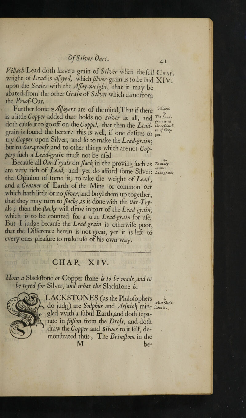 Villach-bea.d doth leave a grain of Silver when the full C h a p„ weight of Lead is ajfayed, which fiver-grain is to be laid XIV;* upon the Scales with the Ajfay-weigbt, that it may be abated from the other Grain of Silver which came from the Proof-Oar. v Further fome <*Jjfayers are of the mind,That if there s'*a‘on- is a little Copper added that holds no silver at all, and n‘ doth caufe it to gooff on the Compel, that then the Lead- the a/Ldditi- grain is found the better; this is well, if one defires to erf C°?’ try Copper upon Silver, and fo to make the Lead-grain• but to Oar-proofs,and to other things which are not Cop¬ pery fuch a Lead-grain muff not be ufed, Becaufe all Oar.Lryals do Jlacl^ in the proving fuch 7'o make are very rich of Lead, and yet do afford fome Silver: u. the Opinion of fome is, to take the weight of Lead, and a Centner of Earth of the Mine or common Oar which hath little or no fiver, and boyl them up together, that they may turn to facias,os is done with the Oar-T>y- als; then the flacks will draw in part of the Lead grain, which is to be counted for a true Lead-grain for uic. But I .judge becaufe the Lead grain is otherwife poor, that the Difference herein is not great, yet it is left to every ones pleafure to make ufe of his own way. CHAP, XIV; How a Skckftone or Copper-fitone is to be made, arid to be tryed for Silver, and what the Skckftone is. What Slack Hone ft. ,