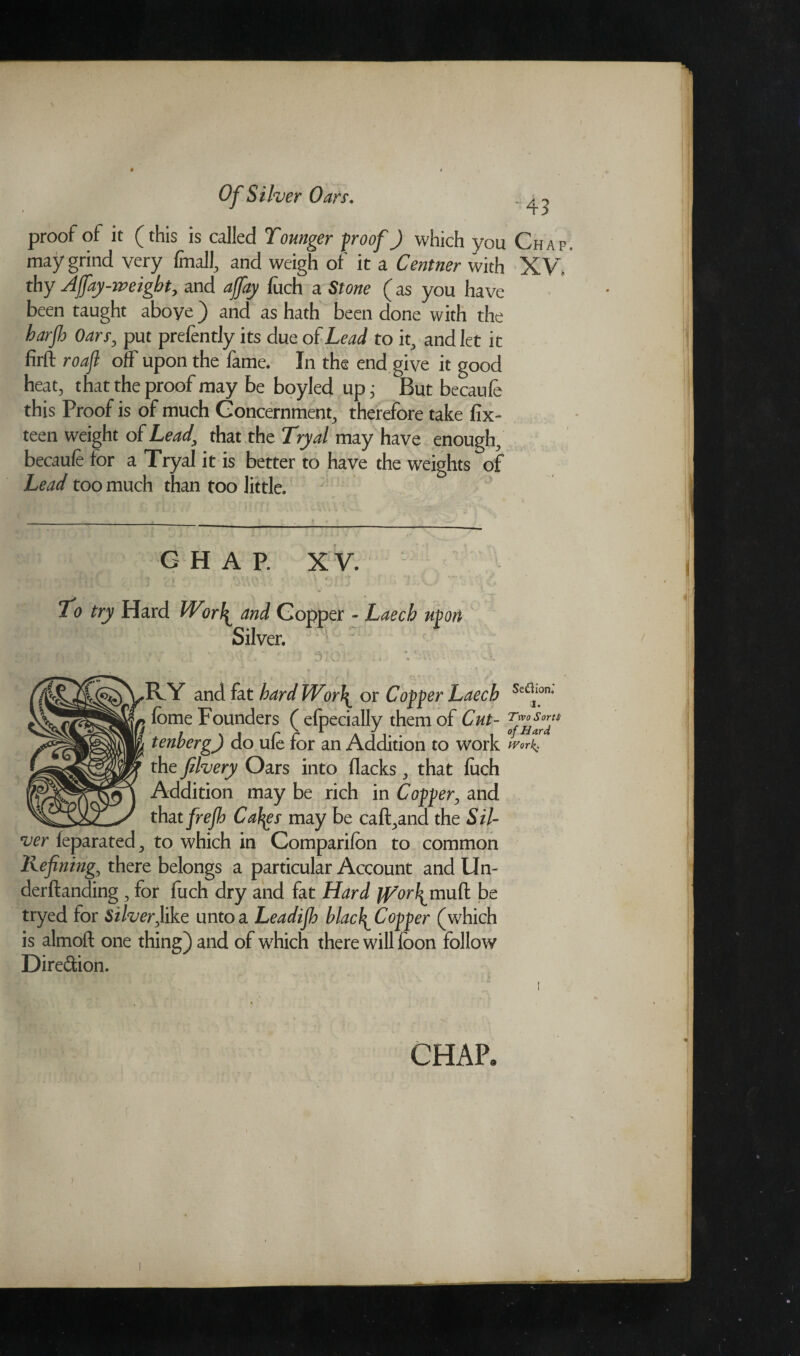 proof of it (this is called Tounger proof J which you may grind very finals and weigh of it a Centner with thy Affay-weight, and affay fuch a Stone (as you have been taught aboye ) and as hath been done with the harp Oars, put prefently its due of Lead to it, and let it firft roaft off upon the fame. In the end give it good heat, that the proof may be boyled up j But becaufe this Proof is of much Concernment, therefore take fix- teen weight of Lead, that the Try a l may have enough, becaufe for a Tryal it is better to have the weights of Lead too much than too little. CHAP. XV. . il PI *■ *\uo; » ' • : r*f:£ “IX; A Cv To try Hard Worl^ and Copper - Laecb upon Silver. . . v . * — < -v ■ . | • C' - - - ■ j 1 » v.' j ’'Vv i .A «. -■*. - » EFY and fat hard lVor\ or Copper Laech feme Founders ( efpecially them of Cut- tenherg) do ufe for an Addition to work the filvery Oars into flacksthat fuch Addition may be rich in Copper, and that frejh Caffes may be caft^and the Sil¬ ver feparated., to which in Companion to common Refining, there belongs a particular Account and Un- derftanding, for fuch dry and fat Hard jRorl^muft be tryed for Silverfike unto a Leadijh blacI^ Copper (which is almoft one thing) and of which there will loon follow Dire&ion. CHAP, •43 Chap XV, SeUion.' i. Two Sorts of Hard Work. )
