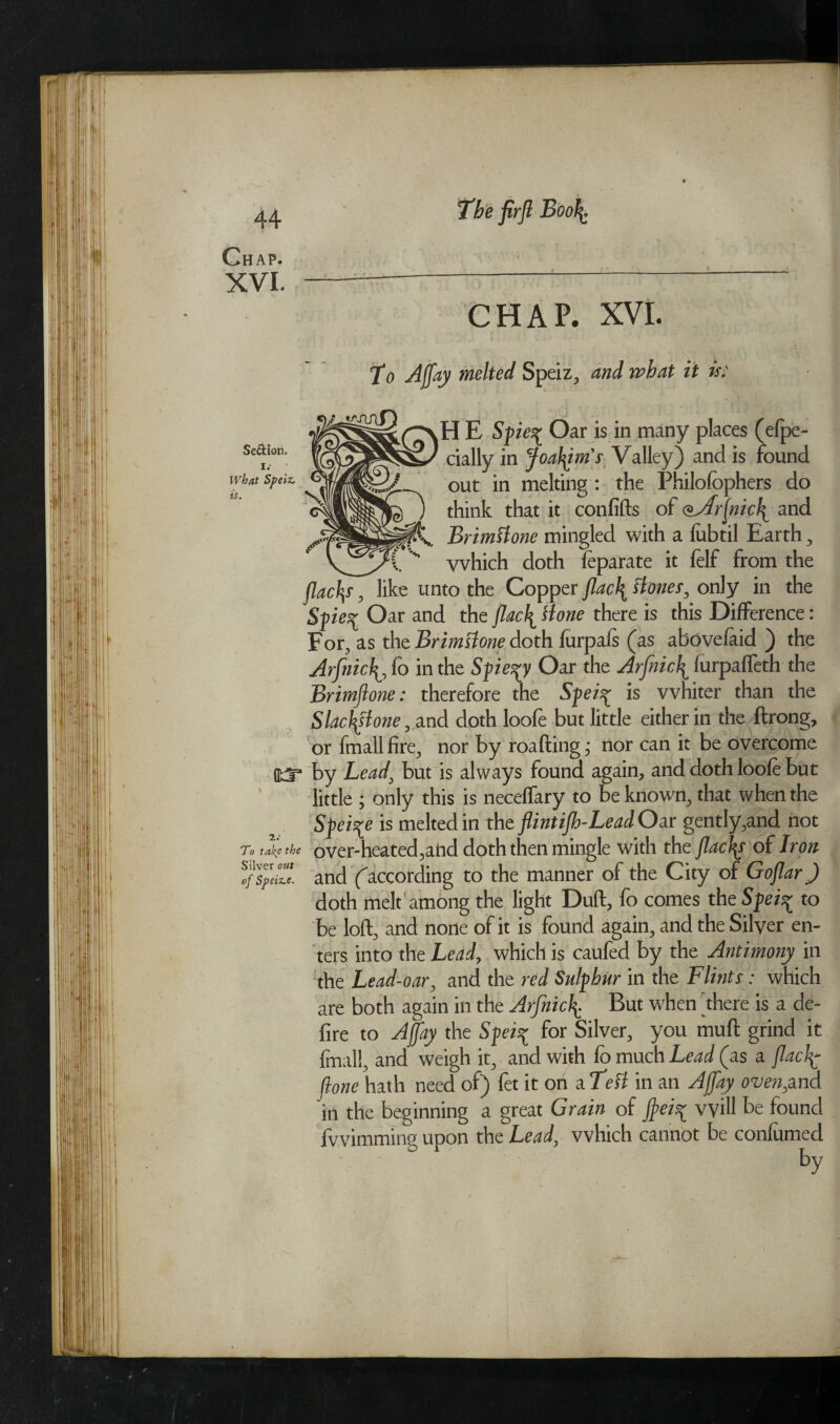 Chap. xvi. The firjl Boo\ Se&ion. i. ■ What Speiz. is. V ✓ KT To take the Silver out of Speiz.e. CHAP. XVI. To Ajfay melted Speiz, and what it is: H E Spie^ Oar is in many places (efpe- cially in Joatym's Valley) and is found out in melting : the Philofophers do think that it confifts of oArjnicl^ and BrimHone mingled with a fubtil Earth, vvhich doth feparate it felf from the flac\s, like unto the Copper jlac\ Hones, only in the Spie^ Oar and the finely Hone there is this Difference: For, as the BrimHone doth furpafs (as abovefaid ) the Arfnicf, fo in the Spie^y Oar the Arfnic\ lurpaffeth the Brimjlone: therefore the Spei^ is whiter than the Slac\Hone, and doth loofe but little either in the ftrong, or fmallfire, nor by roafting; rtor can it be overcome by Lead, but is always found again, and doth loofe but little ; only this is neceffary to be known, that when the Spei^e is melted in the flintiJh-Lead Oar gently,and not over-heated,and doth then mingle with the flacks of Iron and Caccording to the manner of the City of Gojlar J doth melt among the light Duft, fo comes the Speis* to be loft, and none of it is found again, and the Silver en¬ ters into the Lead, which is caufed by the Antimony in the Lead-oar, and the red Sulphur in the Flints: which are both again in the Arfnic\ But when 'there is a de¬ fire to Ajfay the Spei-y for Silver, you muft grind it final!, and weigh it, and with fo much Lead (as a Jlacfp- Hone hath need of) fet it on a TeH in an Ajfay oven,and. in the beginning a great Grain of fei^ will be found fvvimming upon the Lead, vvhich cannot be confumed ' ‘ by