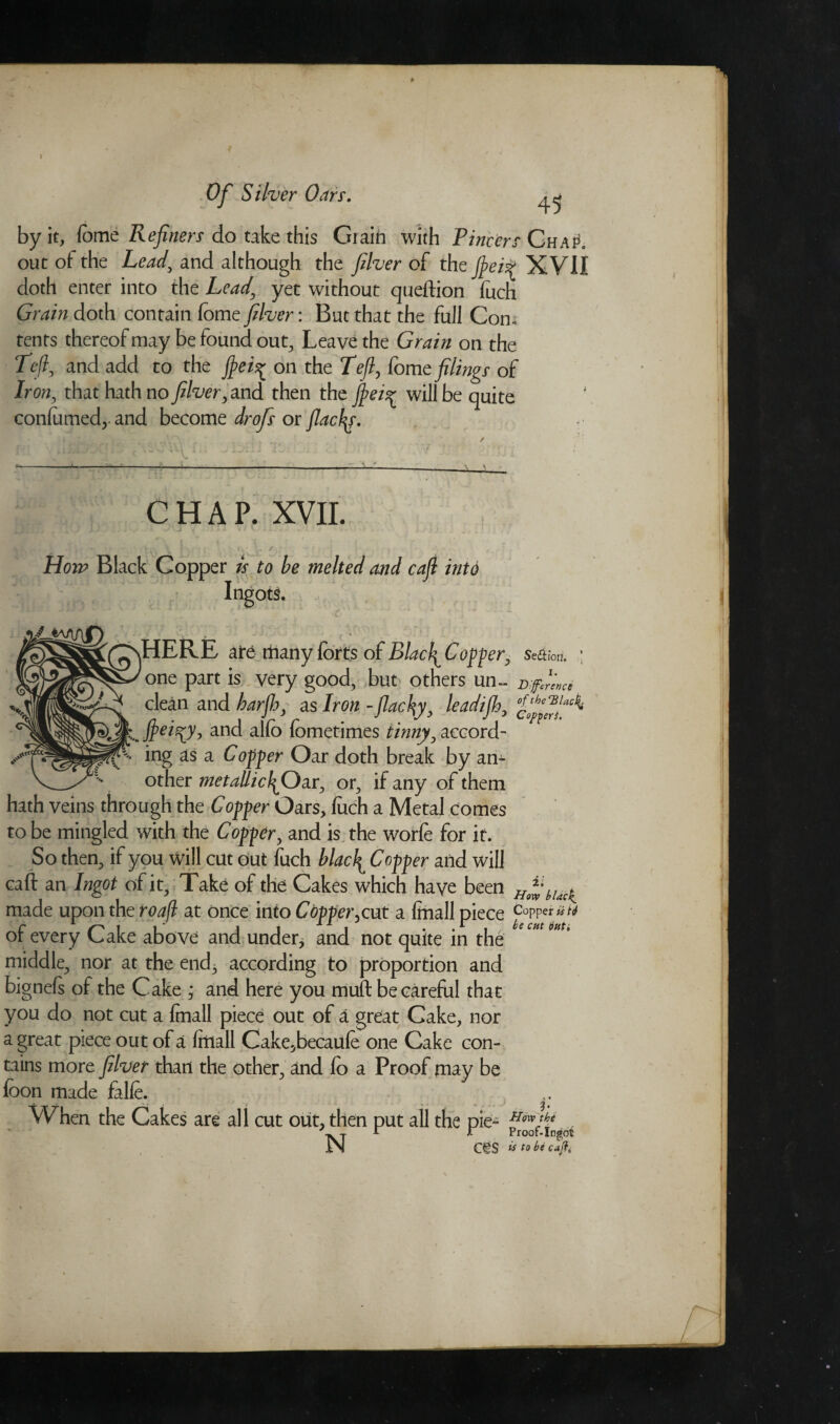 I Of Silver Oars. 45 by it, lo me Refiners do take this Grain with Pincers Chap. out ot the Lead, and although the filver of the ftcii* XVII doth enter into the Lead’ yet without queftion fuch Grain doth contain feme filver: But that the full Con. tents thereof may be found out, Leave the Grain on the Left, and add to the fiei^ on the Left, fome filings of Iron, that hath no filver, and then the fiei^ will be quite confirmed,, and become drofs or flaefa. CHAP. XVII. Horn Black Copper is to be melted and cafi into Ingots. ’ • > '■ . . - HERE ate many forts of Blacl^ Copper, sedW ; one part is very good, but others un~ Difference clean and barjhy as Iron - flacky, leadijh, and alfo fometimes tinny y accord- ing as a Copper Oar doth break by an¬ other metallic}^Oar, or, if any of them hath veins through the Copper Oars, fuch a Metal comes to be mingled with the Copper, and is the worfe for it. So then, if you will cut out fuch blac\ Copper and will caft an Ingot of it. Take of the Cakes which have been hUcK made upon the roafl at once into Copper,cut a (mall piece c°pp« of every Cake above and under* and not quite in the middle, nor at the end* according to proportion and bignefs of the Cake ; and here you muft be careful that you do not cut a {mail piece out of a great Cake, nor a great piece out of a fitiall Cake^becaufe one Cake con¬ tains more filver than the other, and fo a Proof may be fbon made falfe. When the Cakes are all cut out, then put all the pie- ~ j A r Proof-Ingot IN C€S ^ to be cafi.