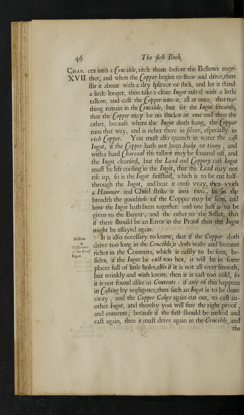 Chap, ces into, a (jucible, melt them before the Bellows toge- XVII ther, and when the C°?fer begins to flow a°d drive,then ftir it about with a dry fplinter or ftick, and let it (land a little longer, then take a clean Ingot rub'd with a little tallow, and caft the popper, into it, all at once, that no¬ thing remain in the Qrucikh^ but fet the Ingoti finooth, that the C°??er maY be 110 thicker at one end than the other, becaufe where the Ingot doth hang, the popper* runs that way, and is richer there in Jilver, elpecially in rich popper. You muft allb quench in water the cafl Ingot, if the Qopper hath not been leaiy or tinny , and with a hard Qharcoal the tallow may be feoured off, and the Ingot cleanfed, but the Lead and Qoppery caft Ingot muft be left cooling in the Ingot, that the Lead may not rile up, lo is the Ingot firttffiea, which is to be cut half- through the Ingot, and beat it crofs way, then with a Hammer and Chifel ftrike it into two, fo in the breadth the goodnels of the Copper may be feen, and how the Ingot hath been together: and one half is to be given to the Buyer, and the other to the Seller, that if there fhould be an Error in the Proof then the Ingot might be alfayed again. c It is alfo necelfary to know, that if the Copper doth drive too long in the Crucible jx doth wafte and become * proof r;c[ier \n the Contents, which is eafily to be leen, be- fides, if the Ingot be call too hot, it will be in Ibme places full of little holes,alfo if it is not all over fmooth, but wrinkly and with knots, then it is caft too cold, lo it is not found alike in Contents : if any of this happens in Cafont> by negligence,then luch an Ingot is to be done away , and the Copper Cafys again cut out, to caft an¬ other Ingot, and thereby you will fine the right proof, and contents; becaufe if the firft fhould be melted and caft again, then it muft drive again in the Crucible, and the SeUior. 4s ‘Difference if the