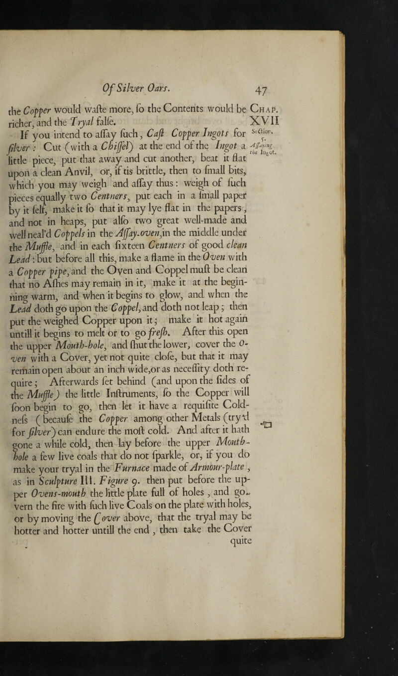 the Coffer would wafte more, fo the Contents would be Chap. richer, and the Tryal falfe. XV1I If you intend to allay fuch, Caft Coffer Ingots for Se^or< fiver: Cut (with a ChiffleT) at the end of the Ingot a little piece, put that away and cut another, beat it flat upon a clean Anvil, or, if tis brittle, then to fmall bits, which you may weigh and aflay thus: weigh of fuch pieces equally two Centners, put each in a fmall paper by it felf, make it fo that it may lye flat in the papers, and not in heaps, put alfo two great well-made and well neal’d C off els in the Afflay.oven, in the middle under the Muffle, and in each fix teen Centners of good clean Lead: but before all this, make a flame in the Oven with a Coffer fife, and the Oyen and Coppelmuft be clean that no Afhes may remain in it, make it at the begin¬ ning warm, and when it begins to glow, and when the Lead doth go upon the C off el, and doth not leap; then put the weighed Copper upon it; make it hot again untill it begins to melt or to go frejh* After this open the upper Mouth-hole, and fhut the lower, cover the 0- ven with a Cover, yet not quite clofe, but that it may remain open about an inch wide,or as neceflity doth re¬ quire ; Afterwards let behind (and upon the fides of the Muffle) the little Inftruments, fo the Copper will foon begin to go, then let it have a requifite Cold- nefs (becaufe the Coffer among other Metals (tryid for fiver) can endure the moft cold. And after it hath gone a while cold, then lay before the upper Mouth- hole a few live coals that do not fparkle, or, if you do make your tryal in the Furnace made of Armour-flate , as in Sculfture Ill. Figure 9. then put before the up¬ per Ovens-mouth the little plate full ol holes , and go~ vern the fire with fuch live Coals on the plate with holes, or by moving the £ over above, that the tryal may be hotter and hotter untill the end , then take the Cover quite