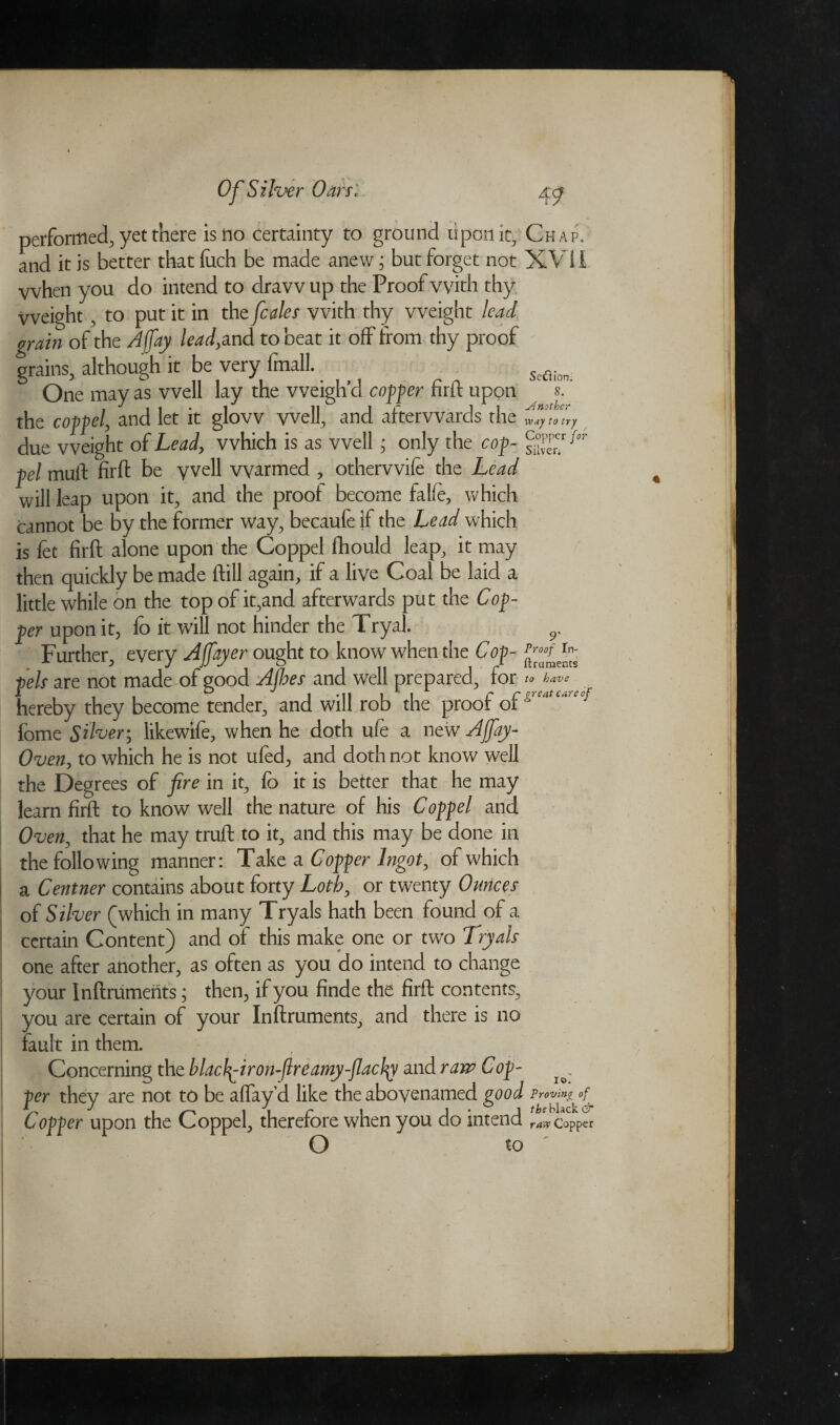 SeUion. 8. Another performed, yet there is no certainty to ground upon it. Chap, and it is better that (itch be made anew; but forget not XVII vvhen you do intend to draw up the Proof with thy Weight, to put it in the fcales vvith thy weight lead grain of the A fay lead, and to beat it off from thy proof grains, although it be very finall. One may as well lay the weigh’d coffer firft upon the coffel, and let it glow well, and afterwards the way to try due weight of Lead, which is as well; only the cof- f°r fel muft firft be well warmed , otherwife the Lead will leap upon it, and the proof become falie, which cannot be by the former way, becaufe if the Lead which is fet firft alone upon the Coppel fhould leap, it may then quickly be made ftill again, if a live Coal be laid a little while on the top of it,and afterwards put the Cof¬ fer upon it, fo it will not hinder the Tryal. 9. Further, every Affayer ought to know when the Cof - fels are not made of good Ajhes and well prepared, for hereby they become tender, and will rob the proof of *e‘1,c'CCj fome Silver; likewlfe, when he doth ufe a new Ajfiay- Oven, to which he is not ufed, and doth not know well the Degrees of fire in it, fo it is better that he may learn firft to know well the nature of his Coffel and Oven, that he may truft to it, and this may be done in the following manner: Take a Coffer Ingot, of which a Centner contains about forty Loth, or twenty Ounces of Silver (which in many Tryals hath been found of a certain Content) and of this make one or two Tryals one after another, as often as you do intend to change your Inftruments; then, if you finde the firft contents, you are certain of your Inftruments, and there is no fault in them. Concerning the blachy-iron-flreamy-flacby and raw Cof- fer they are not to be aflay’d like the abovenamed good Proving of. Coffer upon the Coppel, therefore when you do intend raw Copper O to