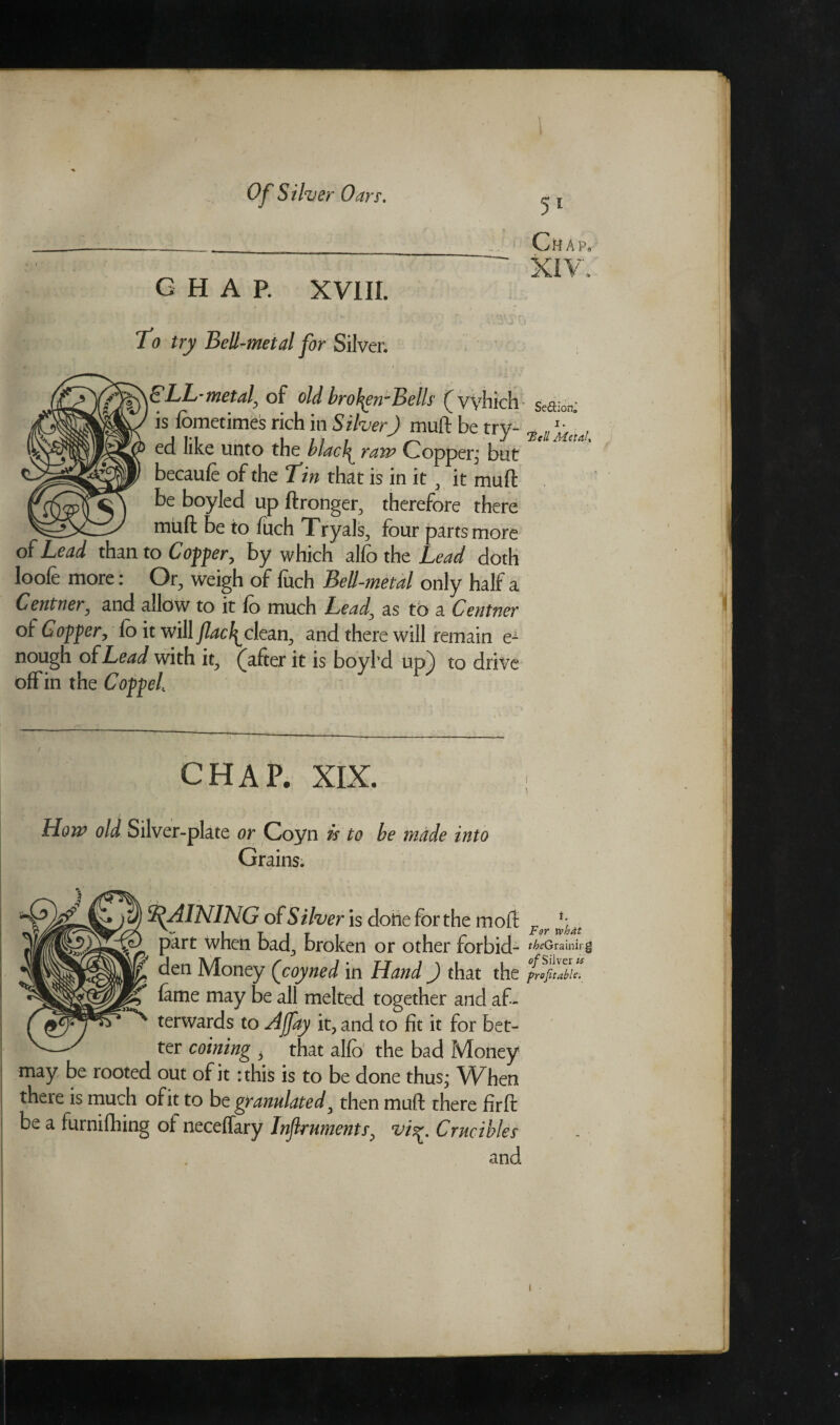 GHAP. XVIII. To try Bell-metal for Silver. SLL-metaf of old broJ^ewBells (vyhich is fbmetimes rich in Silver) muft be try- ed like unto the hlacl^ raw Copper; but becaufe of the Tin that is in it , it muft be boyled up ftronger, therefore there muft be to fuch Tryals, four parts more 3 Copper, by which alfo the Lead doth loofe more: Or, weigh of fuch Bell-metal only half a Centner, and allow to it fo much Lead, as to a Centner of Copper, fo it will Jlacl^clean, and there will remain e^ nough of Lead with it, (after it is boybd up) to drive off in the Coppeh CHAP. XIX. How old Silver-plate or Coyn is to be made into Grains. RAINING of Silver is done for the mod pirt when bad, broken or other forbid- £ den Money (coyned in Hand ) that the r feme may be all melted together and af- ^ terwards to Ajfay it, and to fit it for bet¬ ter coining i that alfo the bad Money may be rooted out of it: this is to be done thus; When there is much of it to be granulated, then muft there fir ft be a furnifhing of neceffary Inflruments, viCrucibles anc 51 Chap, Se&ion^ i. ‘Bell MetaU i. For xvhdt f£<?Grainirg c/Silver is profitable.