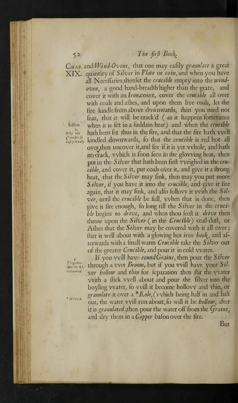 Chap, and Wind-Ovens, that one may eafily granulate a great XIX. quantity of Silver in Plate or com, and when you have all Neceffaries,then fet the crticible empty into the wind- oven, a good hand-breadth higher than the grate, and cover it with an Iron,cover, cover the crucible all over with coals and afhes, and upon them live coals, let the fire kindle from above downwards, then you need not fear, that it will be crack’d ( as it happens fbmetimes Se&ion. when it is fet in a luddain heat) and when the crucible Why the hath been fet thus in the fire, and that the fire hath vvell elfJybeX kindled downwards, fo that the crucible is red hot all over>then uncover it,and fee if it is yet whole, and hath no crack, vvhich is foon feen in the glowing heat, then put in the Silver that hath been firft weighed in the cru¬ cible, and cover it, put coals over it, and give it a ftrong heat, that the Silver may fink, then may you put more Silver, if you have it into the crucible, and give it fire again, that it may fink, and alfe> follow it vvith the Sil¬ ver, until the crucible be full, vvhen that is done, then give it fire enough, fo long till the Silver in the cruci¬ ble begins to drive, and when thou feeft it drive then throw upon the Silver (in the Crucible) coal-duft, or Afhes that the Silver may be covered with it all over; ftirr it well about with a glowing hot iron hooland af¬ terwards with a fmallwarm Crucible take the Silver out of the greater Crucible, and pour it in cold water. 3. If you will have round Grains, then pour the Silver IdJthTk- through a wet Broom, but if you will have your 5/7- vti round. ver IqUoyp and thin for feparation then ftir the vvater vvith a ftick vvell about and pour the filver into the boyling vvater, fo will it become hollow and thin, or granulate it over a *Role, (which being half in and half out, the water will run about, fo will it be hollow, after it is granulated -then pour the water off from the (jrains, and dry them in a Coffer bafon over the fire. But