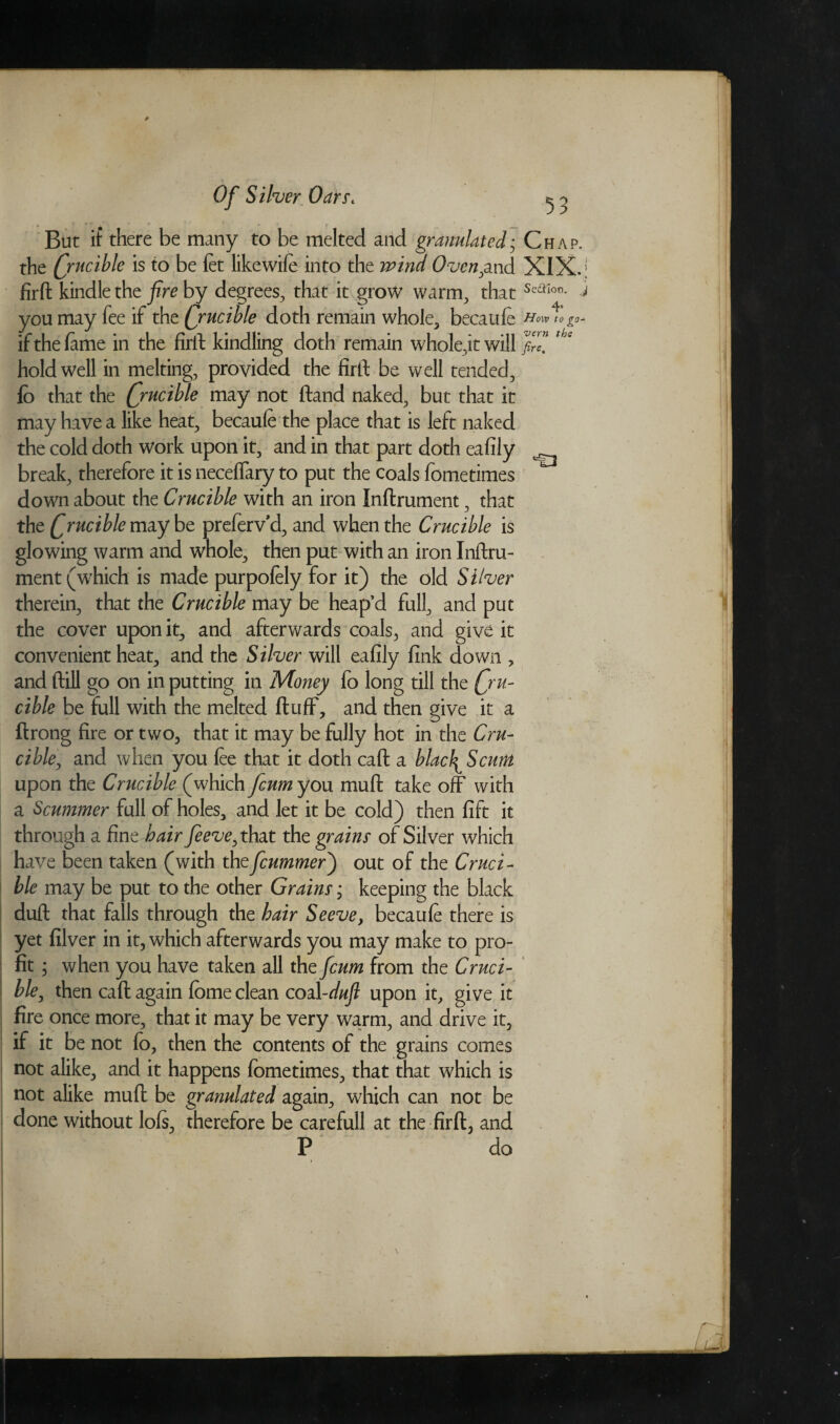 But if there be many to be melted and granulated• Chap, the Qrucible is to be fet likewife into the wind Oven,and XIX. | firft kindle the fire by degrees, that it grow warm, that Seaion- you may fee if the Qrucible doth remain whole, becaufe if the fame in the firft kindling doth remain whole,it will *be hold well in melting, provided the firft be well tended, fo that the Qrucible may not ftand naked, but that it may have a like heat, becaufe the place that is left naked the cold doth work upon it, and in that part doth ea % *, break, therefore it is neceffary to put the coals fometimes down about the Crucible with an iron Inftrument, that the Qrucible maybe prefervd, and when the Crucible is glowing warm and whole, then put with an iron Inftru¬ ment (which is made purpofely for it) the old Silver therein, that the Crucible may be heap’d full, and put the cover upon it, and afterwards coals, and give it convenient heat, and the Silver will eafily fink down , and ftiil go on in putting in Money fo long till the Qru- cible be full with the melted fluff, and then give it a ftrong fire or two, that it may be fully hot in the Cru¬ cible, and when you fee that it doth caft a blac\Scmn upon the Crucible (which fcum you muft take off with a Scummer full of holes, and let it be cold) then lift it through a fine hair Jeeve,theLt the grains of Silver which have been taken (with theficummer) out of the Cruci¬ ble may be put to the other Grains * keeping the black duft that falls through the hair Seeve, becaufe there is yet filver in it, which afterwards you may make to pro¬ fit ; when you have taken all the fcum from the Cruci¬ ble, then caft again fbme clean coal-duft upon it, give it fire once more, that it may be very warm, and drive it, if it be not fo, then the contents of the grains comes not alike, and it happens fometimes, that that which is not alike muft be granulated again, which can not be done without lofs, therefore be carefull at the firft, and P do